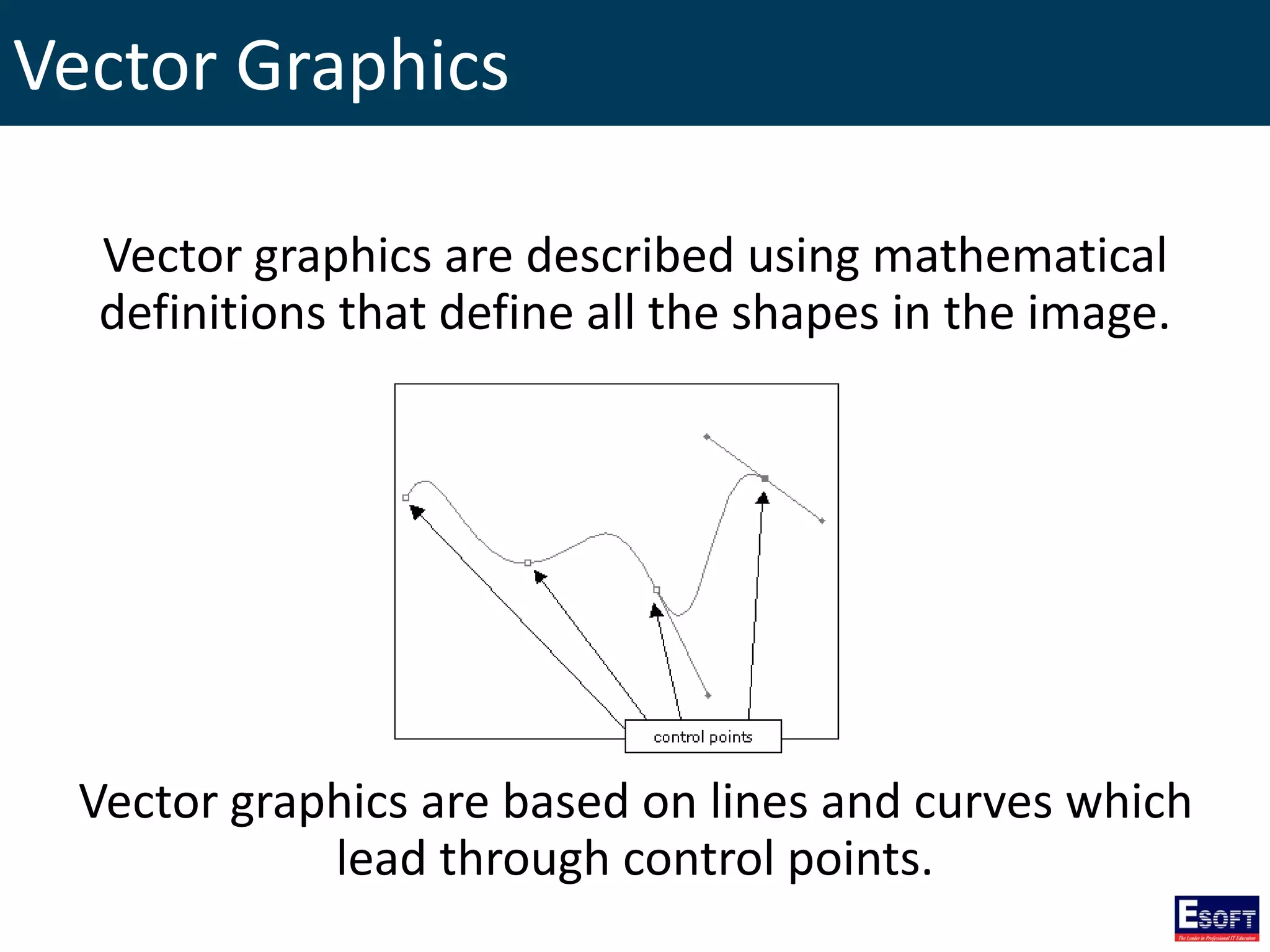 Vector Graphics
Vector graphics are described using mathematical
definitions that define all the shapes in the image.
Vector graphics are based on lines and curves which
lead through control points.
 