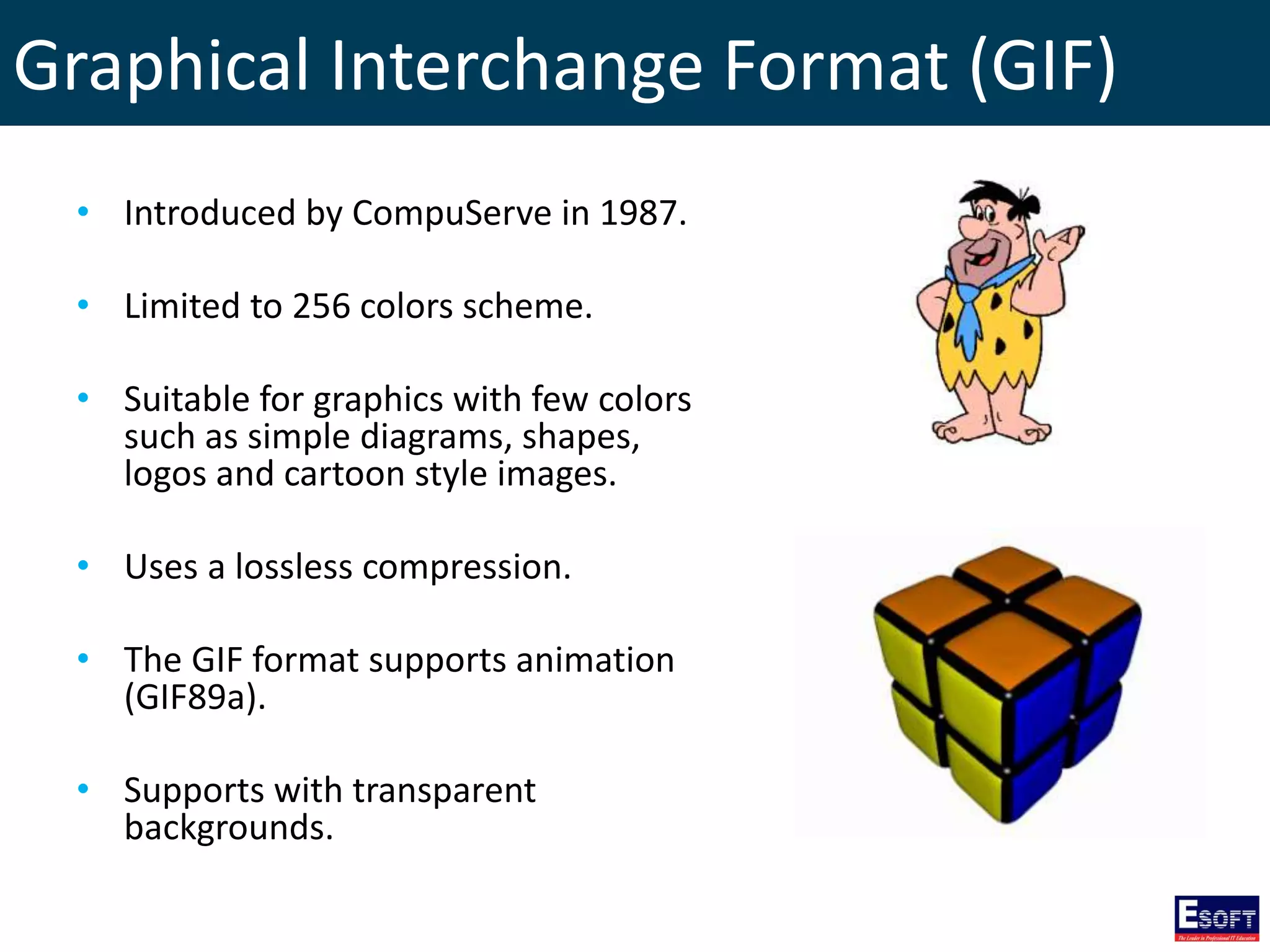 Graphical Interchange Format (GIF)
• Introduced by CompuServe in 1987.
• Limited to 256 colors scheme.
• Suitable for graphics with few colors
such as simple diagrams, shapes,
logos and cartoon style images.
• Uses a lossless compression.
• The GIF format supports animation
(GIF89a).
• Supports with transparent
backgrounds.
 