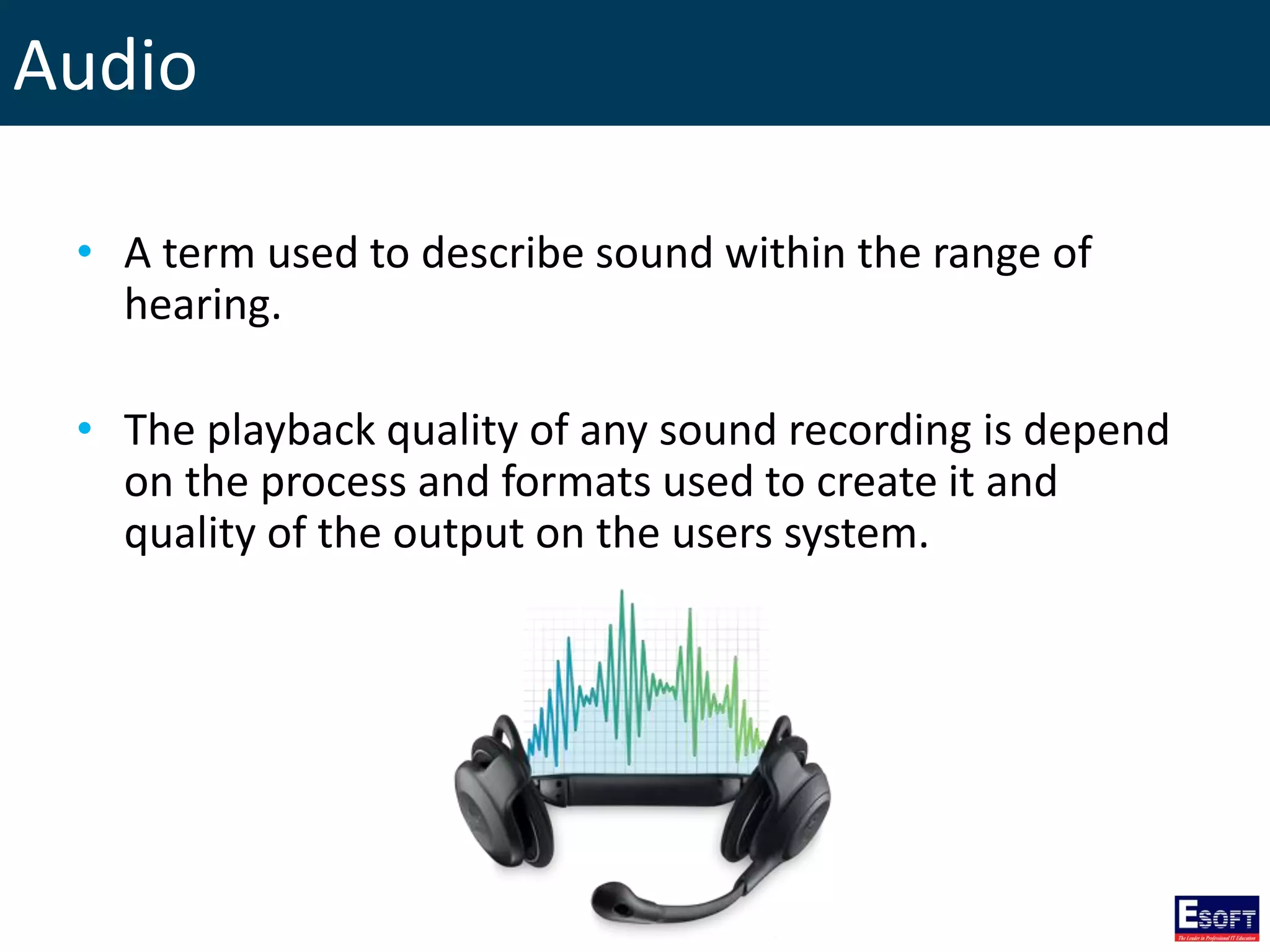 Audio
• A term used to describe sound within the range of
hearing.
• The playback quality of any sound recording is depend
on the process and formats used to create it and
quality of the output on the users system.
 