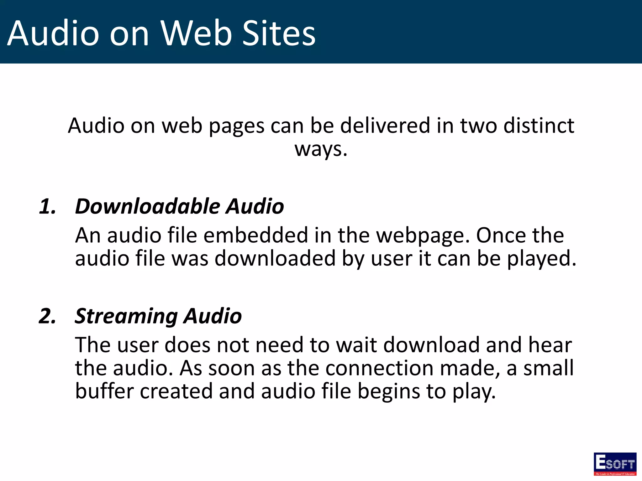 Audio on Web Sites
Audio on web pages can be delivered in two distinct
ways.
1. Downloadable Audio
An audio file embedded in the webpage. Once the
audio file was downloaded by user it can be played.
2. Streaming Audio
The user does not need to wait download and hear
the audio. As soon as the connection made, a small
buffer created and audio file begins to play.
 