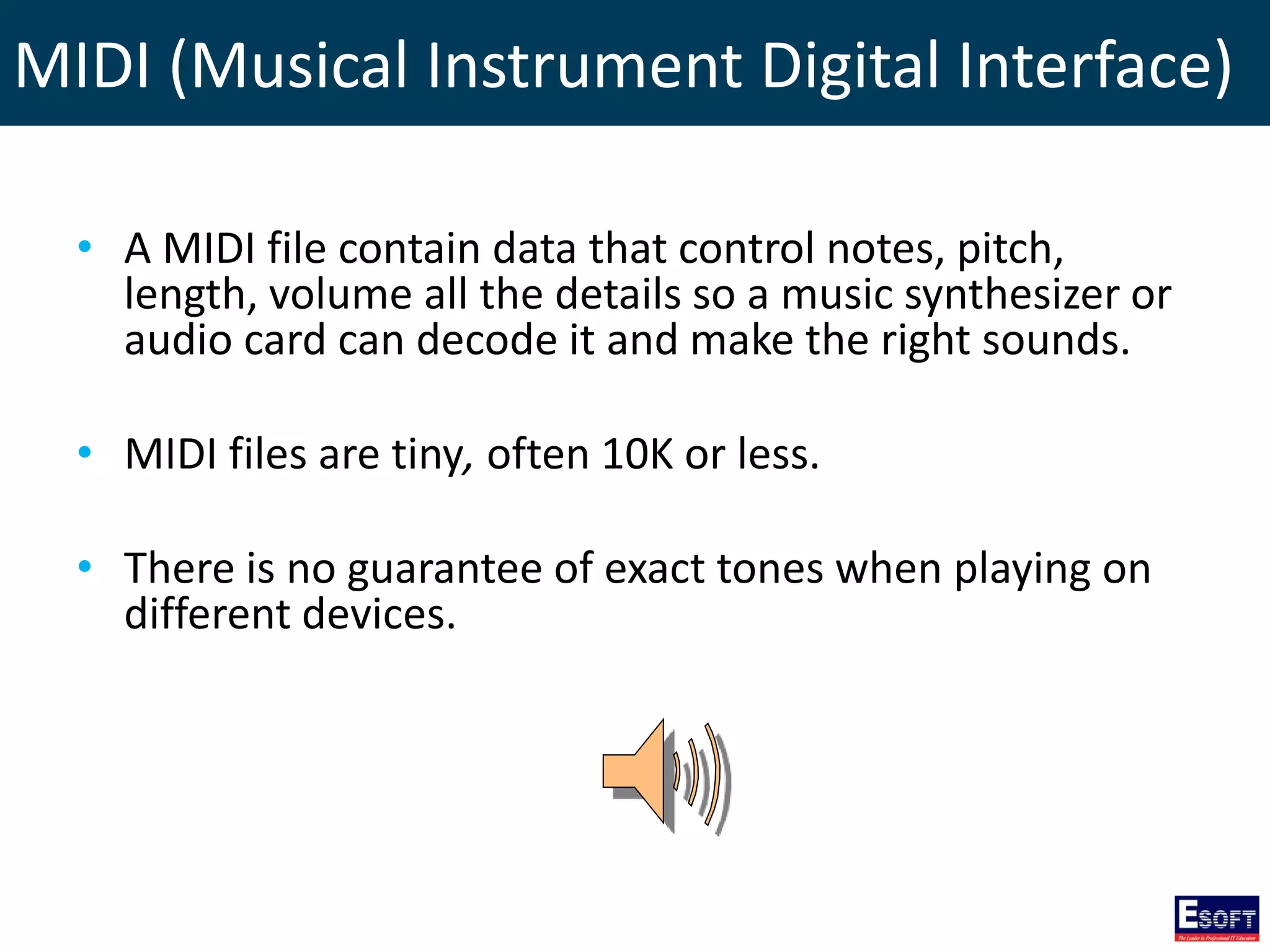 MIDI (Musical Instrument Digital Interface)
• A MIDI file contain data that control notes, pitch,
length, volume all the details so a music synthesizer or
audio card can decode it and make the right sounds.
• MIDI files are tiny, often 10K or less.
• There is no guarantee of exact tones when playing on
different devices.
 