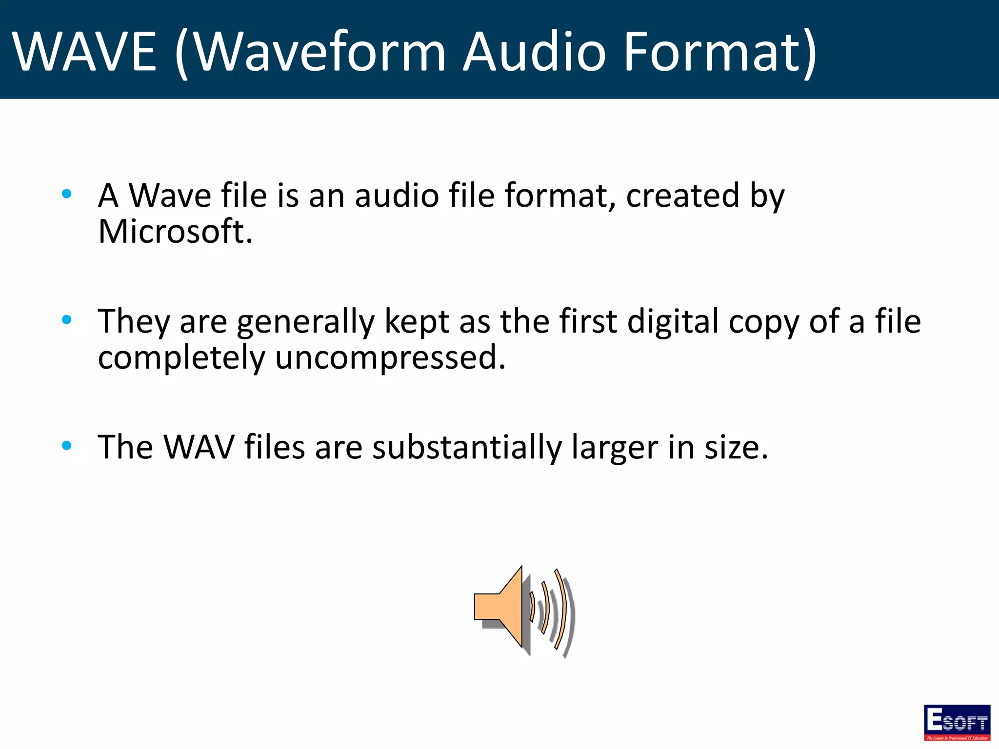 WAVE (Waveform Audio Format)
• A Wave file is an audio file format, created by
Microsoft.
• They are generally kept as the first digital copy of a file
completely uncompressed.
• The WAV files are substantially larger in size.
 
