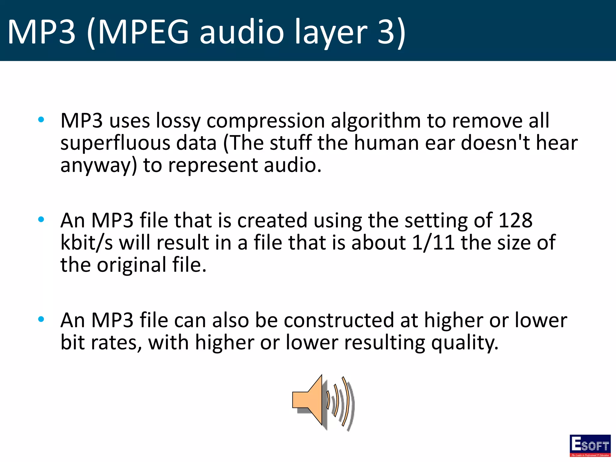 MP3 (MPEG audio layer 3)
• MP3 uses lossy compression algorithm to remove all
superfluous data (The stuff the human ear doesn't hear
anyway) to represent audio.
• An MP3 file that is created using the setting of 128
kbit/s will result in a file that is about 1/11 the size of
the original file.
• An MP3 file can also be constructed at higher or lower
bit rates, with higher or lower resulting quality.
 