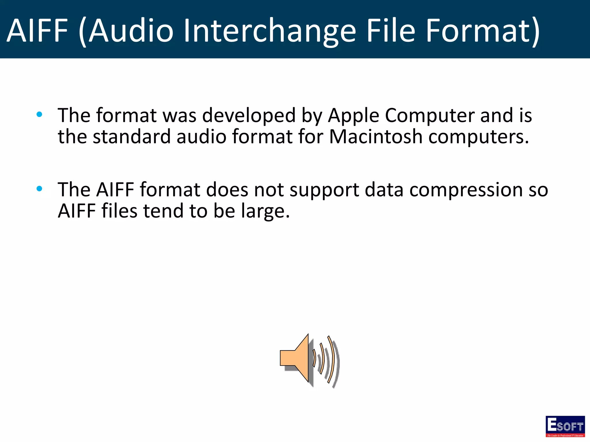 AIFF (Audio Interchange File Format)
• The format was developed by Apple Computer and is
the standard audio format for Macintosh computers.
• The AIFF format does not support data compression so
AIFF files tend to be large.
 