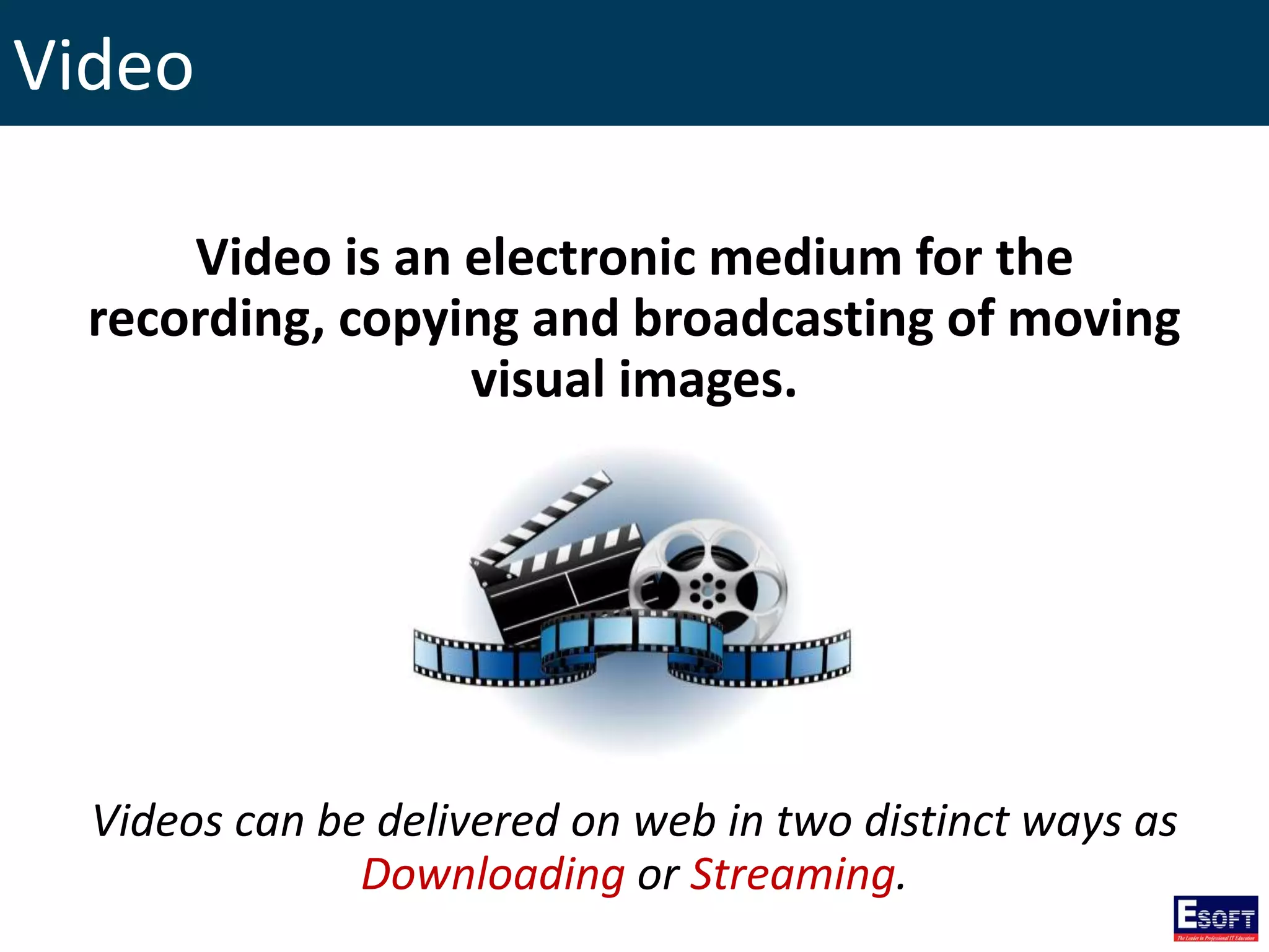 Video
Video is an electronic medium for the
recording, copying and broadcasting of moving
visual images.
Videos can be delivered on web in two distinct ways as
Downloading or Streaming.
 