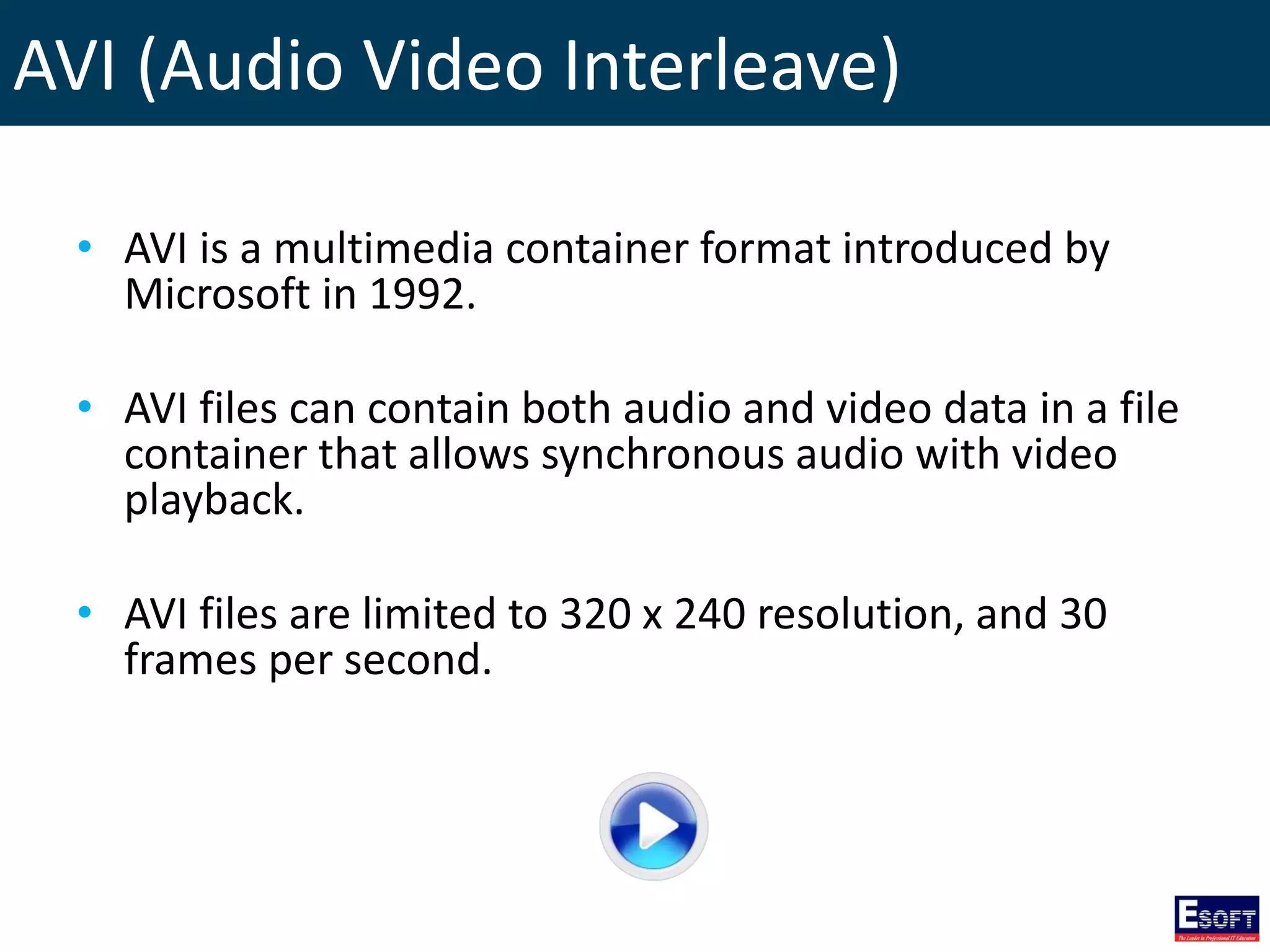 AVI (Audio Video Interleave)
• AVI is a multimedia container format introduced by
Microsoft in 1992.
• AVI files can contain both audio and video data in a file
container that allows synchronous audio with video
playback.
• AVI files are limited to 320 x 240 resolution, and 30
frames per second.
 