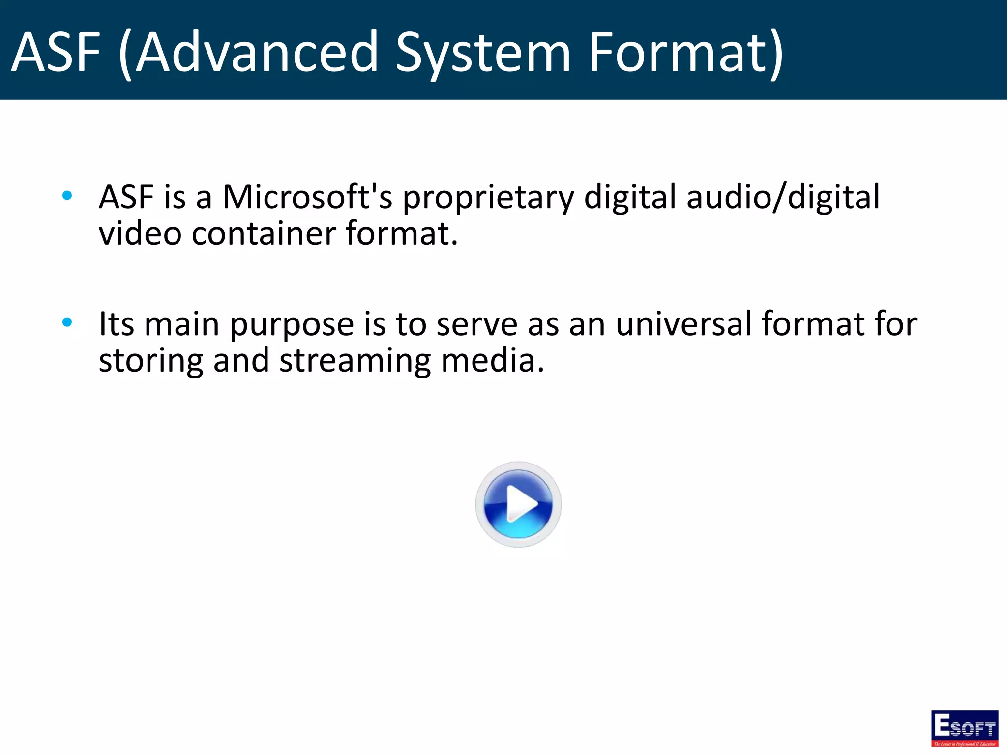 ASF (Advanced System Format)
• ASF is a Microsoft's proprietary digital audio/digital
video container format.
• Its main purpose is to serve as an universal format for
storing and streaming media.
 
