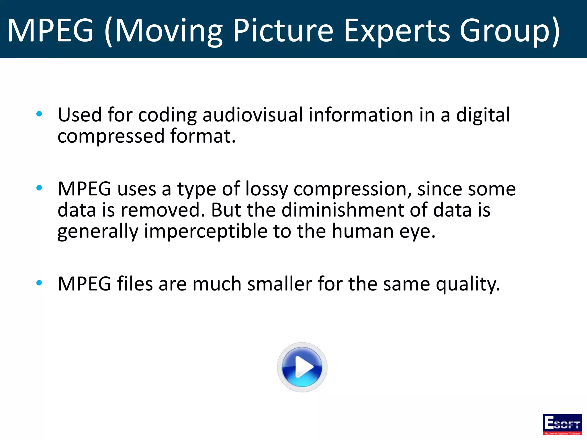 MPEG (Moving Picture Experts Group)
• Used for coding audiovisual information in a digital
compressed format.
• MPEG uses a type of lossy compression, since some
data is removed. But the diminishment of data is
generally imperceptible to the human eye.
• MPEG files are much smaller for the same quality.
 