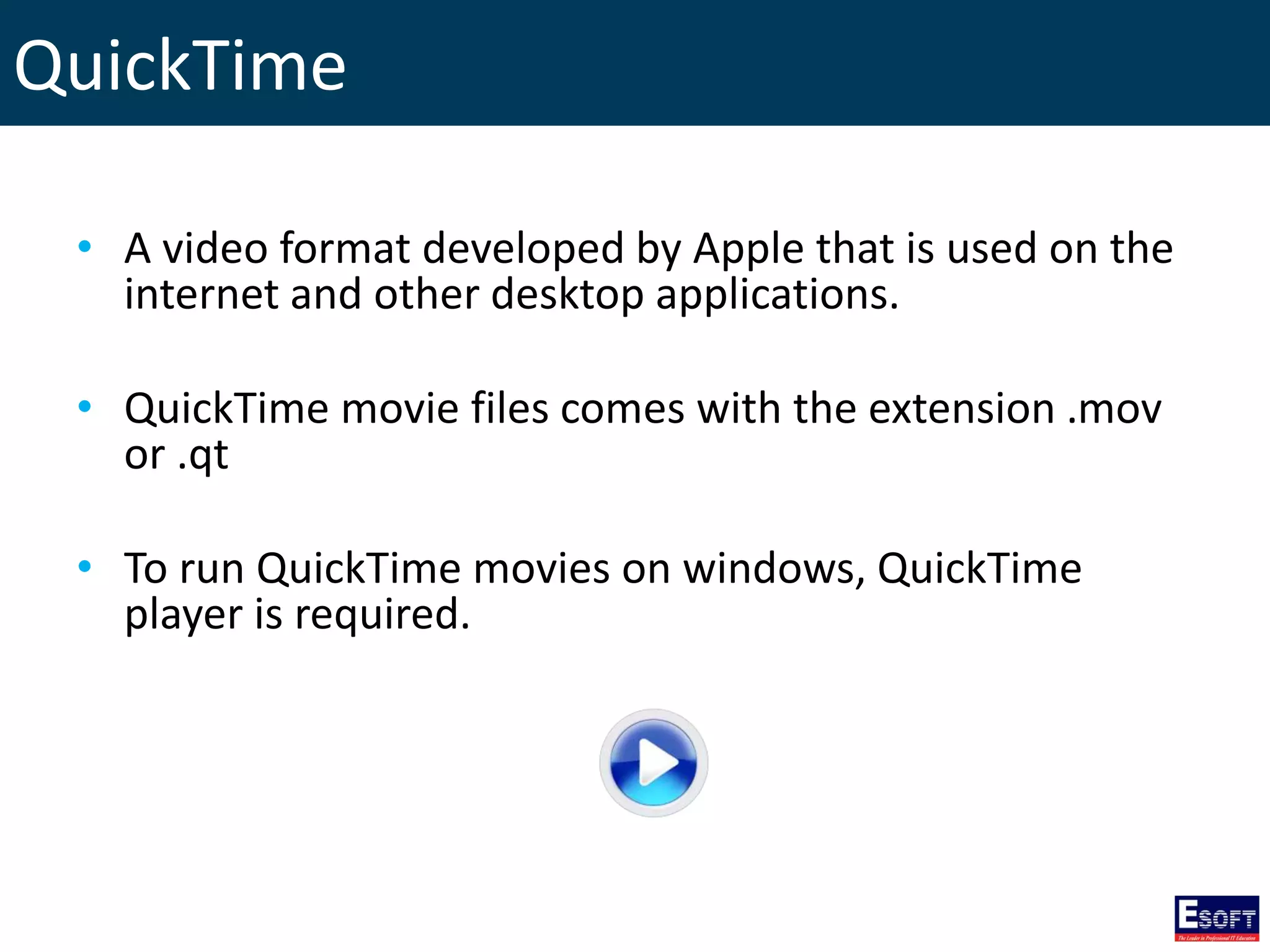 QuickTime
• A video format developed by Apple that is used on the
internet and other desktop applications.
• QuickTime movie files comes with the extension .mov
or .qt
• To run QuickTime movies on windows, QuickTime
player is required.
 
