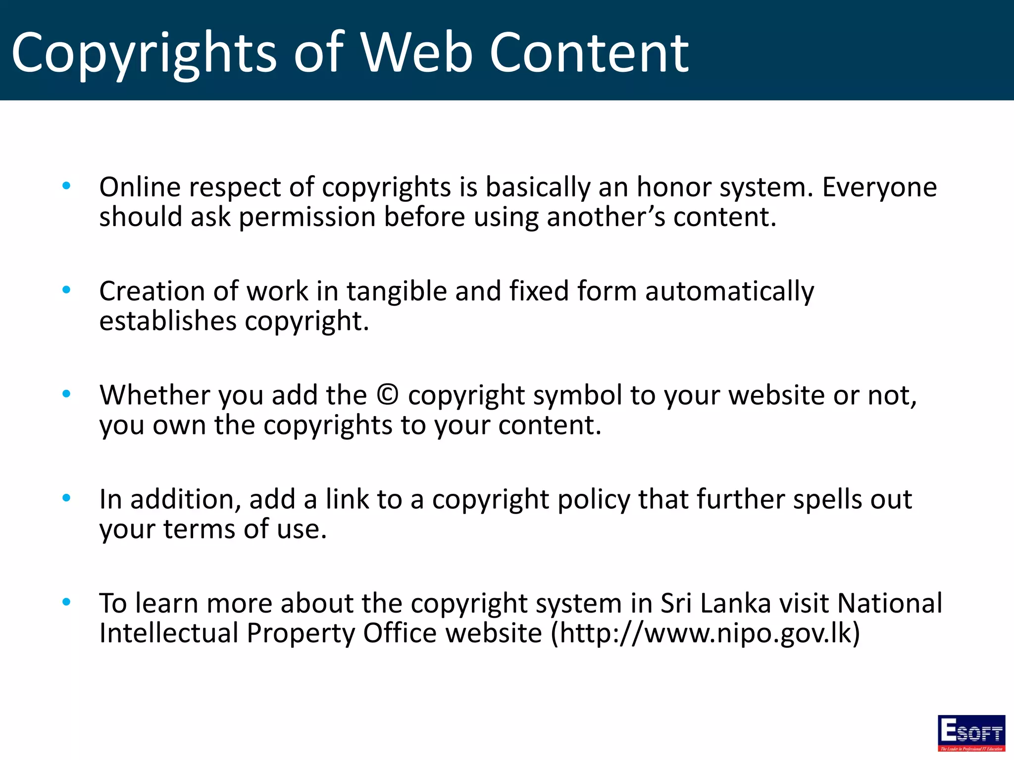 Copyrights of Web Content
• Online respect of copyrights is basically an honor system. Everyone
should ask permission before using another’s content.
• Creation of work in tangible and fixed form automatically
establishes copyright.
• Whether you add the © copyright symbol to your website or not,
you own the copyrights to your content.
• In addition, add a link to a copyright policy that further spells out
your terms of use.
• To learn more about the copyright system in Sri Lanka visit National
Intellectual Property Office website (http://www.nipo.gov.lk)
 