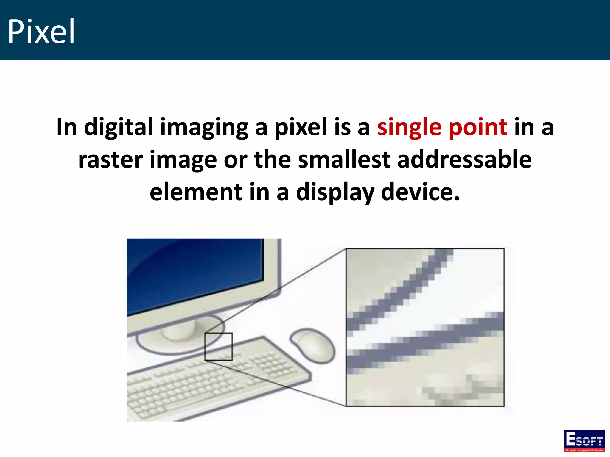 Pixel
In digital imaging a pixel is a single point in a
raster image or the smallest addressable
element in a display device.
 
