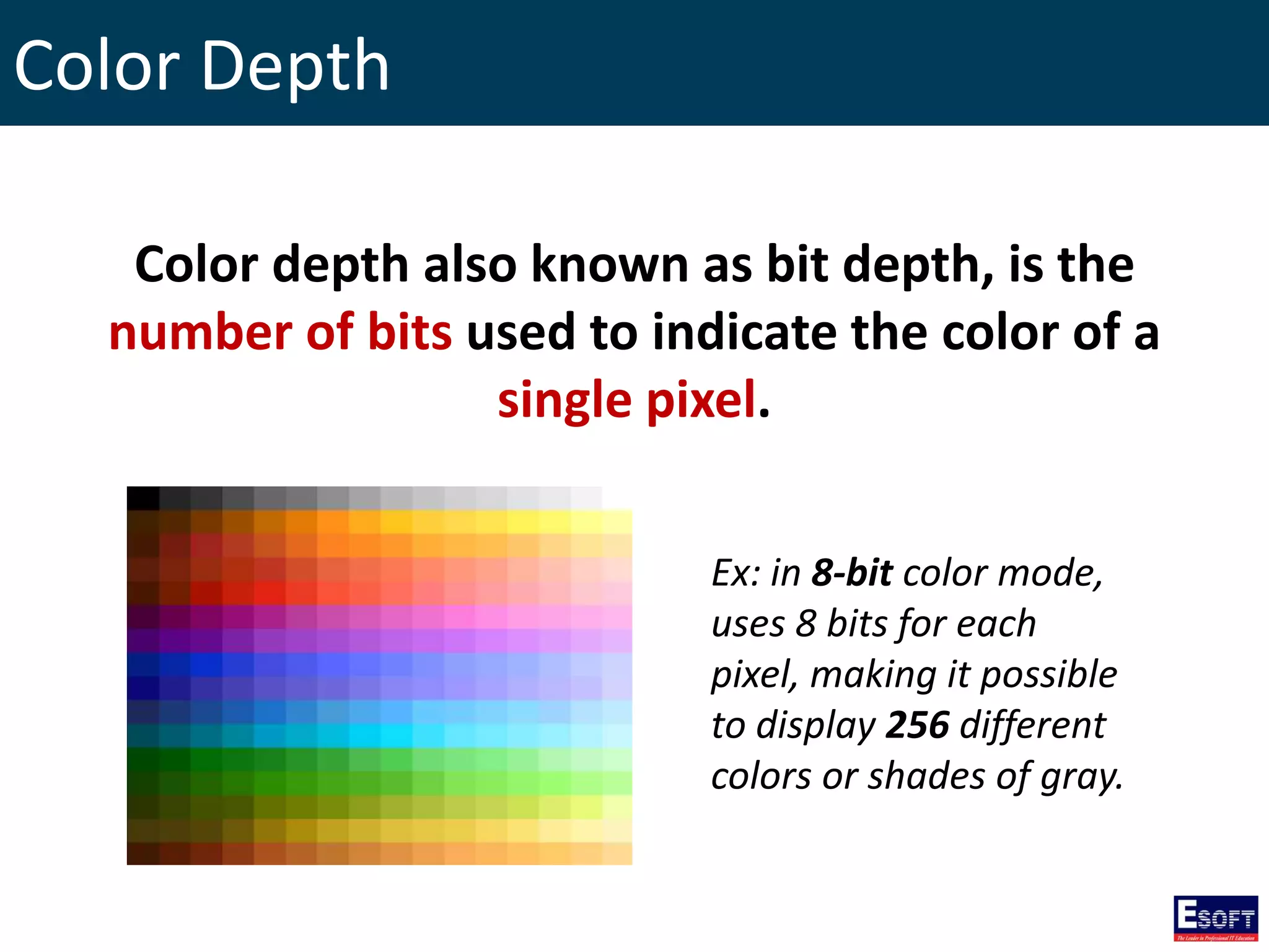 Color Depth
Color depth also known as bit depth, is the
number of bits used to indicate the color of a
single pixel.
Ex: in 8-bit color mode,
uses 8 bits for each
pixel, making it possible
to display 256 different
colors or shades of gray.
 