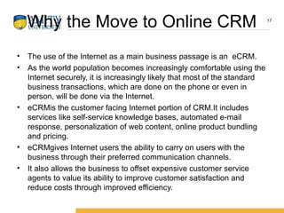 Why the Move to Online CRM
• The use of the Internet as a main business passage is an eCRM.
• As the world population becomes increasingly comfortable using the
Internet securely, it is increasingly likely that most of the standard
business transactions, which are done on the phone or even in
person, will be done via the Internet.
• eCRMis the customer facing Internet portion of CRM.It includes
services like self-service knowledge bases, automated e-mail
response, personalization of web content, online product bundling
and pricing.
• eCRMgives Internet users the ability to carry on users with the
business through their preferred communication channels.
• It also allows the business to offset expensive customer service
agents to value its ability to improve customer satisfaction and
reduce costs through improved efficiency.
17
 