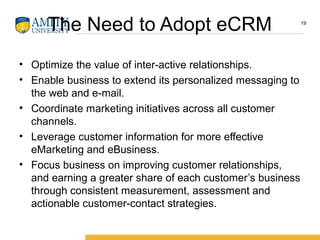 The Need to Adopt eCRM
• Optimize the value of inter-active relationships.
• Enable business to extend its personalized messaging to
the web and e-mail.
• Coordinate marketing initiatives across all customer
channels.
• Leverage customer information for more effective
eMarketing and eBusiness.
• Focus business on improving customer relationships,
and earning a greater share of each customer’s business
through consistent measurement, assessment and
actionable customer-contact strategies.
19
 