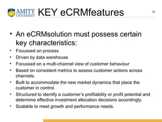 KEY eCRMfeatures
• An eCRMsolution must possess certain
key characteristics:
• Focussed on process
• Driven by data warehouse
• Focussed on a multi-channel view of customer behaviour
• Based on consistent metrics to assess customer actions across
channels.
• Built to accommodate the new market dynamics that place the
customer in control.
• Structured to identify a customer’s profitability or profit potential and
determine effective investment allocation decisions accordingly.
• Scalable to meet growth and performance needs.
22
 