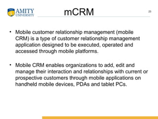 mCRM
• Mobile customer relationship management (mobile
CRM) is a type of customer relationship management
application designed to be executed, operated and
accessed through mobile platforms.
• Mobile CRM enables organizations to add, edit and
manage their interaction and relationships with current or
prospective customers through mobile applications on
handheld mobile devices, PDAs and tablet PCs.
23
 