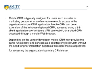 • Mobile CRM is typically designed for users such as sales or
marketing personnel who often require remote access to the
organization’s core CRM application. Mobile CRM can be an
extension of the in-house deployed CRM, accessed using a thin
client application over a secure VPN connection, or a cloud CRM
accessed through a mobile Web browser.
Depending on the vendor/developer, mobile CRM may provide the
same functionality and services as a desktop or typical CRM without
the need for prior installation besides a thin client mobile application
for accessing the organization’s primary CRM server.
24
 