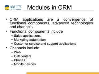 Modules in CRM
• CRM applications are a convergence of
functional components, advanced technologies
and channels.
• Functional components include
– Sales applications
– Marketing automation
– Customer service and support applications
• Channels include
– Web
– Call centers
– Phones
– Mobile devices
 