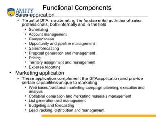 Functional Components
• Sales application
– Thrust of SFA is automating the fundamental activities of sales
professionals, both internally and in the field
• Scheduling
• Account management
• Compensation
• Opportunity and pipeline management
• Sales forecasting
• Proposal generation and management
• Pricing
• Territory assignment and management
• Expense reporting
• Marketing application
– These application complement the SFA application and provide
certain capabilities unique to marketing
• Web based/traditional marketing campaign planning, execution and
analysis
• Collateral generation and marketing materials management
• List generation and management
• Budgeting and forecasting
• Lead tracking, distribution and management
 