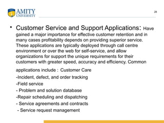 • Customer Service and Support Applications: Have
gained a major importance for effective customer retention and in
many cases profitability depends on providing superior service.
These applications are typically deployed through call centre
environment or over the web for self-service, and allow
organizations for support the unique requirements for their
customers with greater speed, accuracy and efficiency. Common
applications include : Customer Care
-Incident, defect, and order tracking
-Field service
- Problem and solution database
-Repair scheduling and dispatching
- Service agreements and contracts
- Service request management
28
 