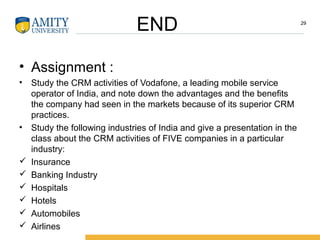 END 29
• Assignment :
• Study the CRM activities of Vodafone, a leading mobile service
operator of India, and note down the advantages and the benefits
the company had seen in the markets because of its superior CRM
practices.
• Study the following industries of India and give a presentation in the
class about the CRM activities of FIVE companies in a particular
industry:
 Insurance
 Banking Industry
 Hospitals
 Hotels
 Automobiles
 Airlines
 