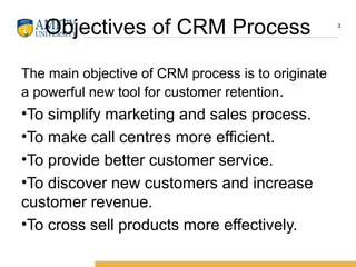 Objectives of CRM Process
The main objective of CRM process is to originate
a powerful new tool for customer retention.
•To simplify marketing and sales process.
•To make call centres more efficient.
•To provide better customer service.
•To discover new customers and increase
customer revenue.
•To cross sell products more effectively.
3
 