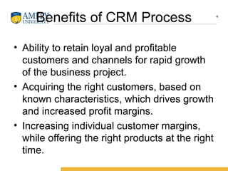 Benefits of CRM Process
• Ability to retain loyal and profitable
customers and channels for rapid growth
of the business project.
• Acquiring the right customers, based on
known characteristics, which drives growth
and increased profit margins.
• Increasing individual customer margins,
while offering the right products at the right
time.
4
 