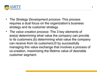 • The Strategy Development process- This process
requires a dual focus on the organization’s business
strategy and its customer strategy.
• The value creation process- The 3 key elements of
are(a) determining what value the company can provide
to its customers.(b) determining what value the company
can receive from its customers;© by successfully
managing this value exchange that involves a process of
co-creation, maximizing the lifetime value of desirable
customer segment.
8
 