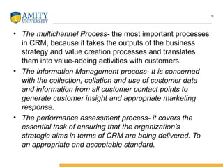 • The multichannel Process- the most important processes
in CRM, because it takes the outputs of the business
strategy and value creation processes and translates
them into value-adding activities with customers.
• The information Management process- It is concerned
with the collection, collation and use of customer data
and information from all customer contact points to
generate customer insight and appropriate marketing
response.
• The performance assessment process- it covers the
essential task of ensuring that the organization’s
strategic aims in terms of CRM are being delivered. To
an appropriate and acceptable standard.
9
 