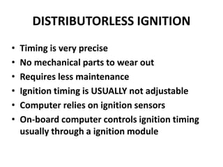 DISTRIBUTORLESS IGNITION
• Timing is very precise
• No mechanical parts to wear out
• Requires less maintenance
• Ignition timing is USUALLY not adjustable
• Computer relies on ignition sensors
• On-board computer controls ignition timing
usually through a ignition module
 