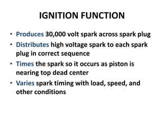 IGNITION FUNCTION
• Produces 30,000 volt spark across spark plug
• Distributes high voltage spark to each spark
plug in correct sequence
• Times the spark so it occurs as piston is
nearing top dead center
• Varies spark timing with load, speed, and
other conditions
 