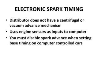 ELECTRONIC SPARK TIMING
• Distributor does not have a centrifugal or
vacuum advance mechanism
• Uses engine sensors as inputs to computer
• You must disable spark advance when setting
base timing on computer controlled cars
 