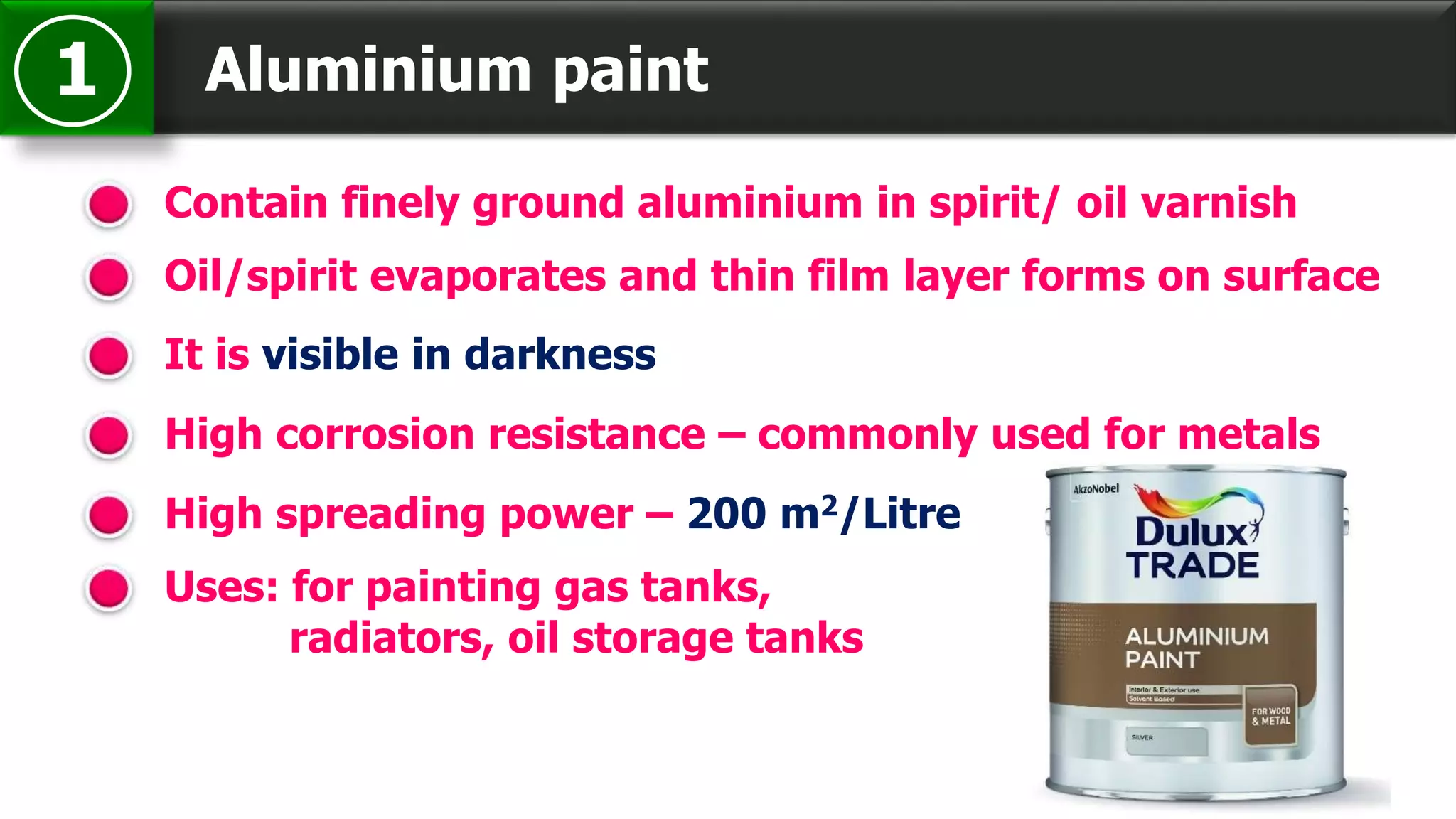 Aluminium paint1
Contain finely ground aluminium in spirit/ oil varnish
It is visible in darkness
High corrosion resistance – commonly used for metals
Oil/spirit evaporates and thin film layer forms on surface
High spreading power – 200 m2/Litre
Uses: for painting gas tanks,
radiators, oil storage tanks
 
