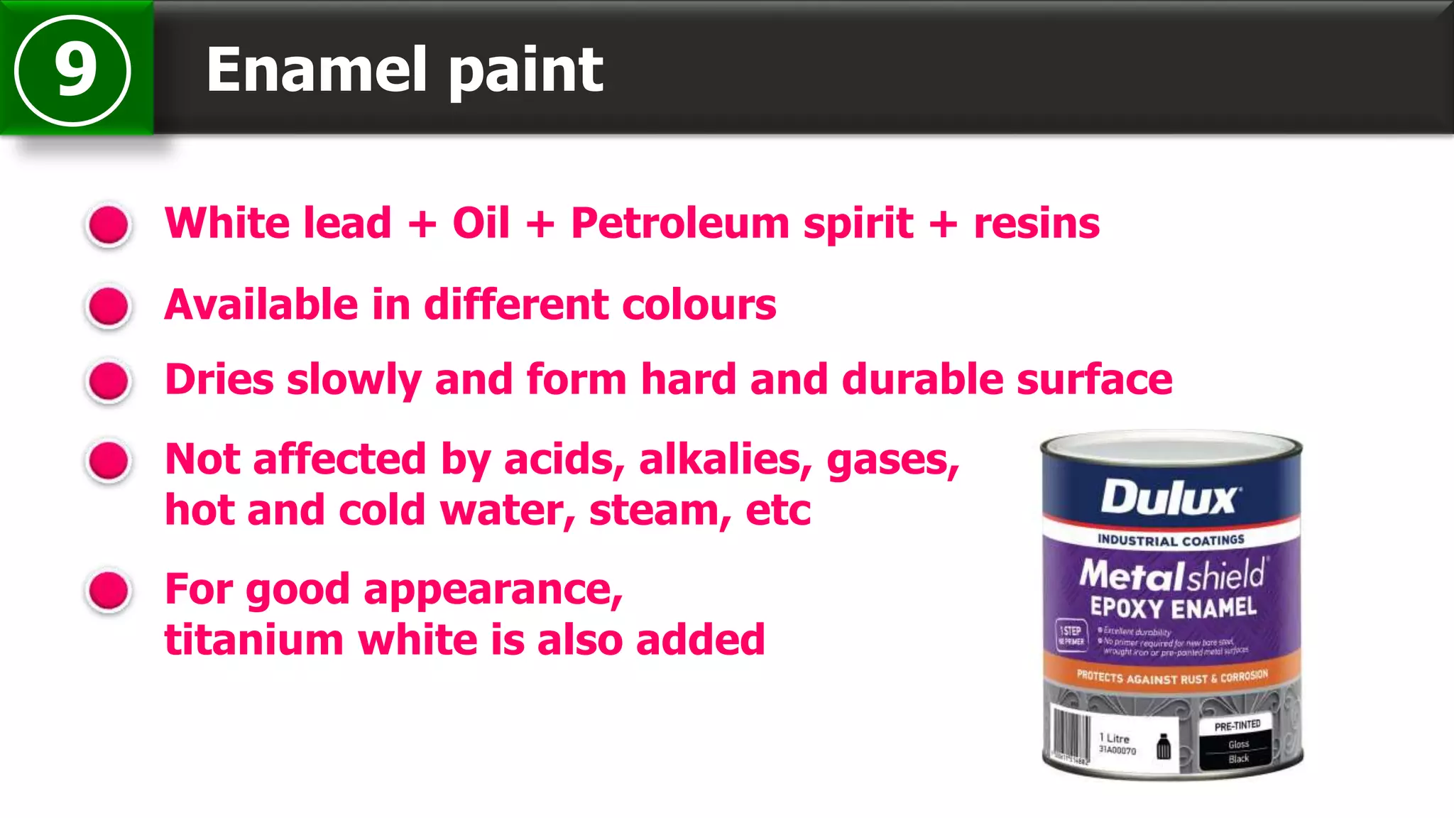 Enamel paint9
White lead + Oil + Petroleum spirit + resins
Available in different colours
Dries slowly and form hard and durable surface
Not affected by acids, alkalies, gases,
hot and cold water, steam, etc
For good appearance,
titanium white is also added
 