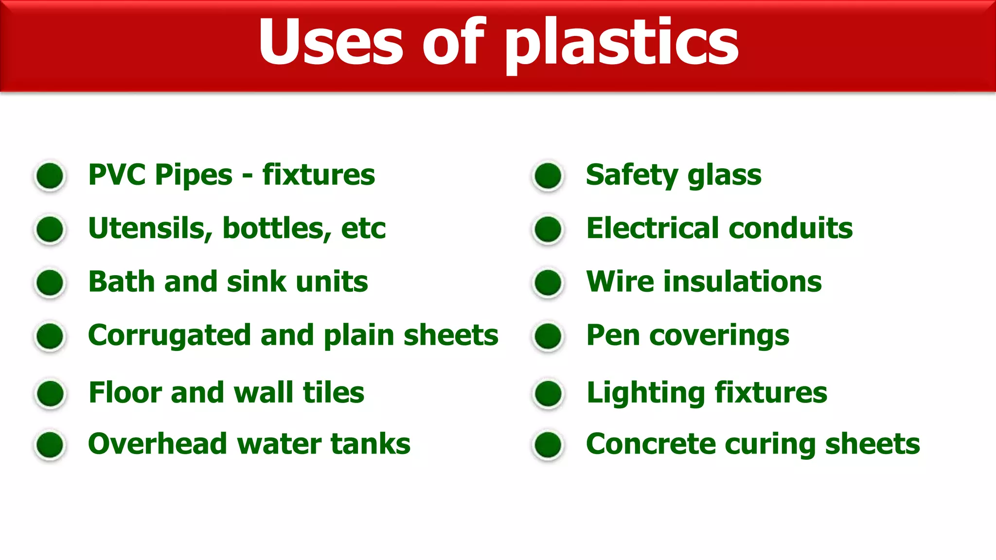 Uses of plastics
PVC Pipes - fixtures
Utensils, bottles, etc
Bath and sink units
Corrugated and plain sheets
Floor and wall tiles
Overhead water tanks
Safety glass
Electrical conduits
Wire insulations
Pen coverings
Lighting fixtures
Concrete curing sheets
 