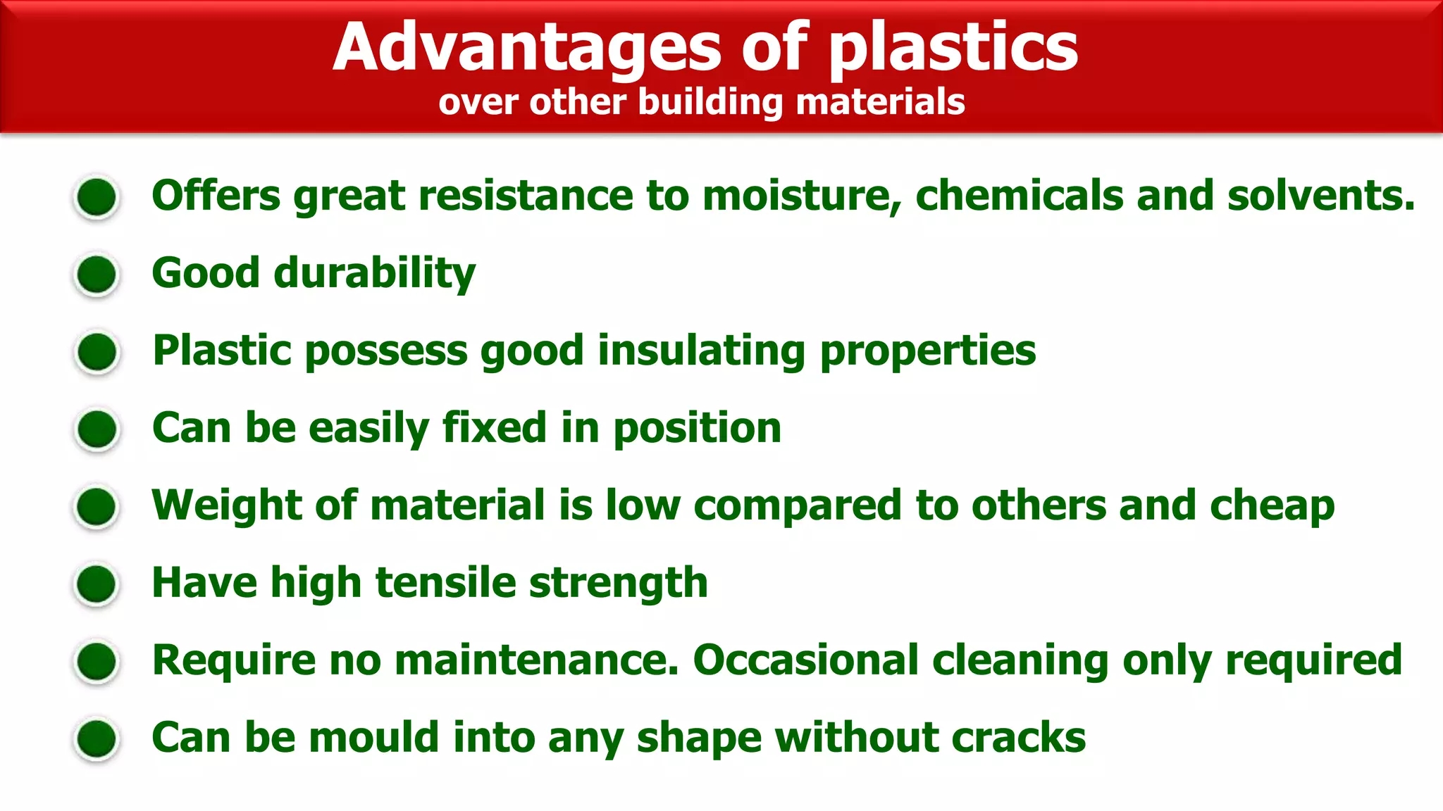 Advantages of plastics
Offers great resistance to moisture, chemicals and solvents.
Good durability
Plastic possess good insulating properties
Can be easily fixed in position
Weight of material is low compared to others and cheap
Have high tensile strength
Require no maintenance. Occasional cleaning only required
Can be mould into any shape without cracks
over other building materials
 