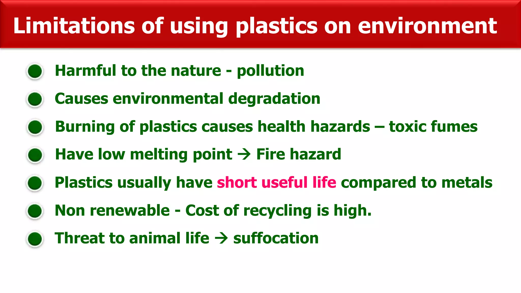 Limitations of using plastics on environment
Harmful to the nature - pollution
Causes environmental degradation
Burning of plastics causes health hazards – toxic fumes
Have low melting point  Fire hazard
Plastics usually have short useful life compared to metals
Non renewable - Cost of recycling is high.
Threat to animal life  suffocation
 