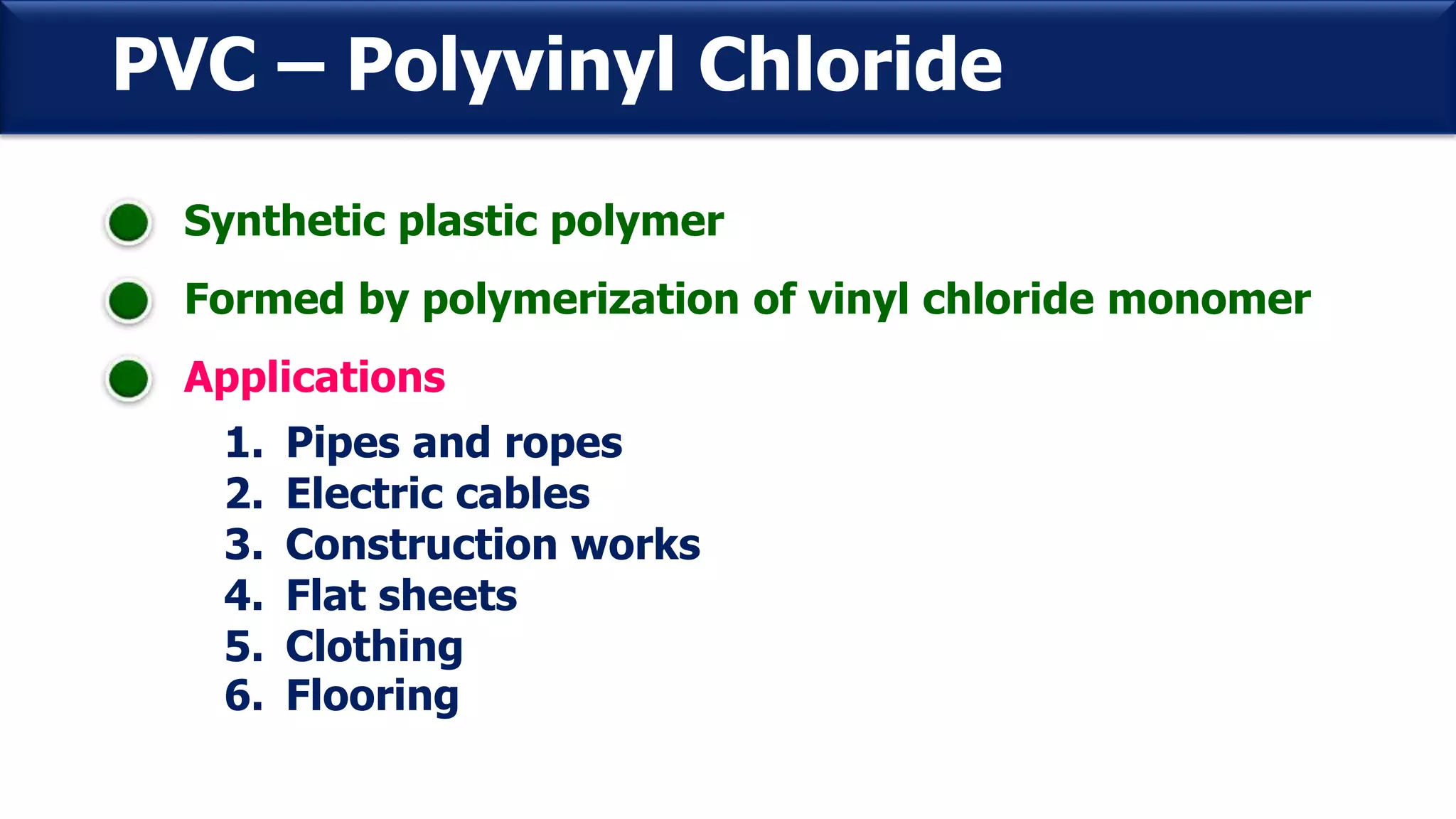 PVC – Polyvinyl Chloride
Synthetic plastic polymer
Formed by polymerization of vinyl chloride monomer
Applications
1. Pipes and ropes
2. Electric cables
3. Construction works
4. Flat sheets
5. Clothing
6. Flooring
 