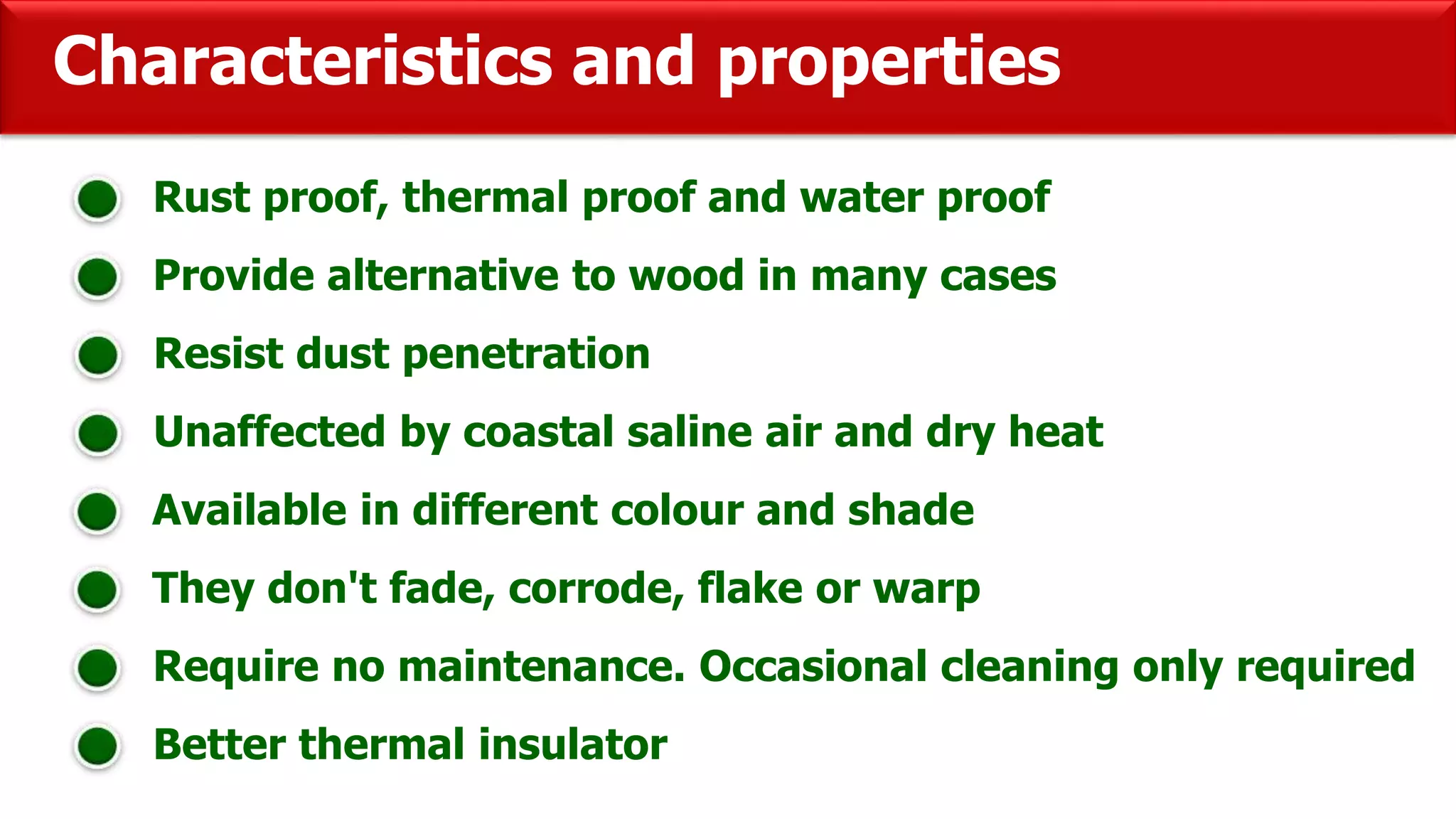 Characteristics and properties
Rust proof, thermal proof and water proof
Provide alternative to wood in many cases
Resist dust penetration
Unaffected by coastal saline air and dry heat
Available in different colour and shade
They don't fade, corrode, flake or warp
Require no maintenance. Occasional cleaning only required
Better thermal insulator
 