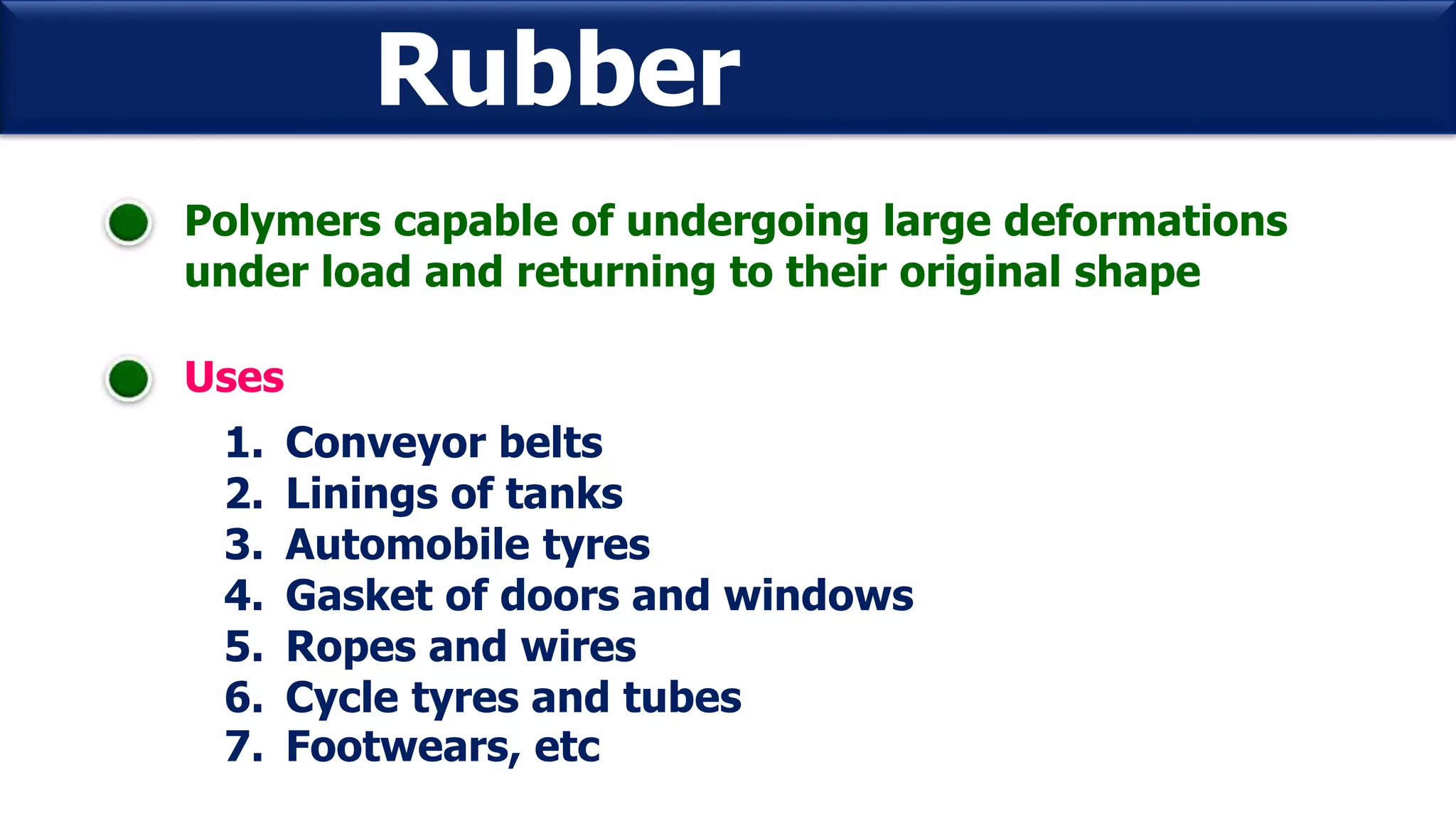 Rubber
Polymers capable of undergoing large deformations
under load and returning to their original shape
Uses
1. Conveyor belts
2. Linings of tanks
3. Automobile tyres
4. Gasket of doors and windows
5. Ropes and wires
6. Cycle tyres and tubes
7. Footwears, etc
 