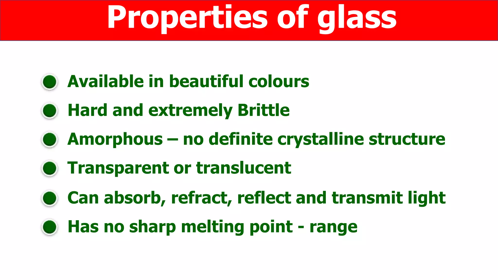 Available in beautiful colours
Hard and extremely Brittle
Properties of glass
Amorphous – no definite crystalline structure
Transparent or translucent
Can absorb, refract, reflect and transmit light
Has no sharp melting point - range
 