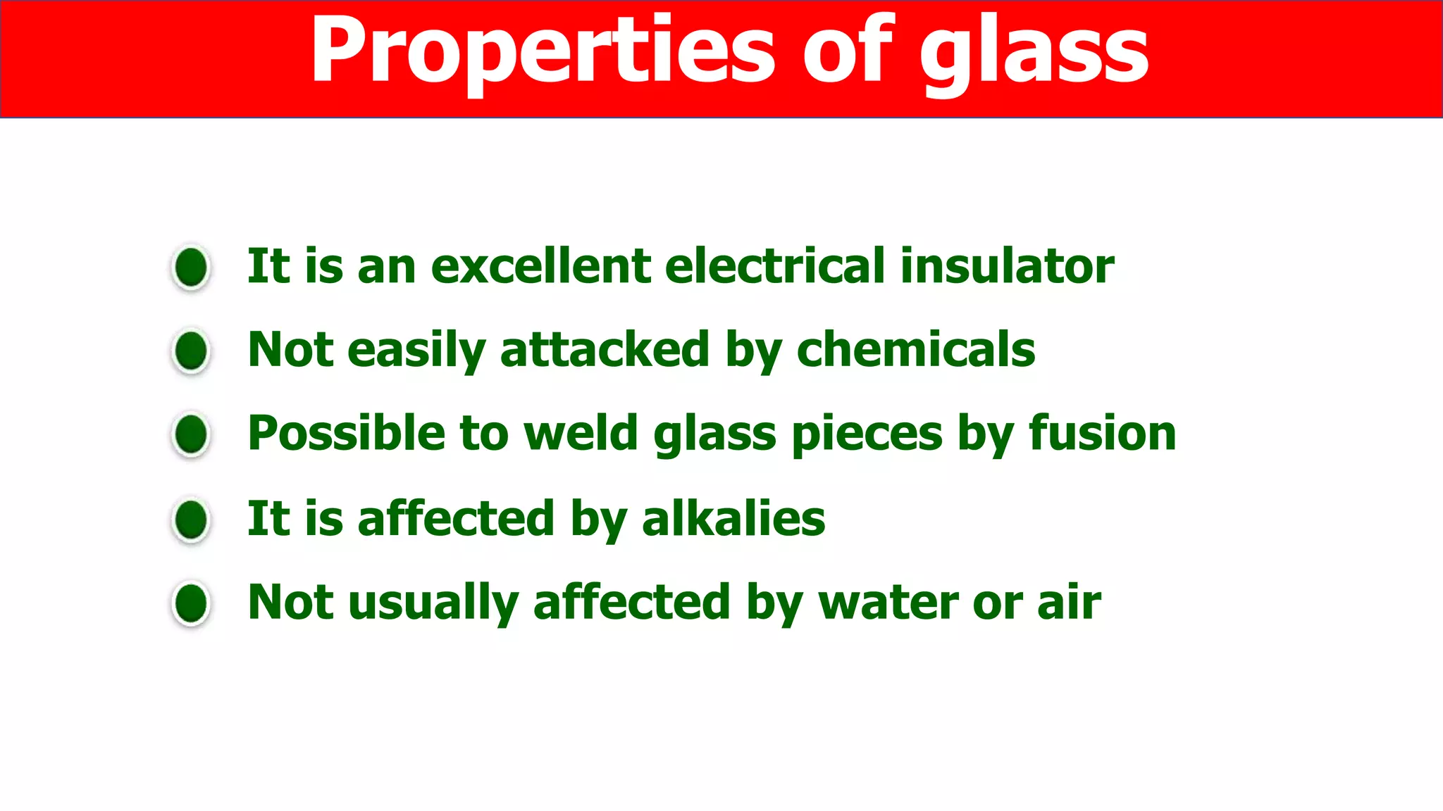 It is an excellent electrical insulator
Not easily attacked by chemicals
Properties of glass
Possible to weld glass pieces by fusion
It is affected by alkalies
Not usually affected by water or air
 