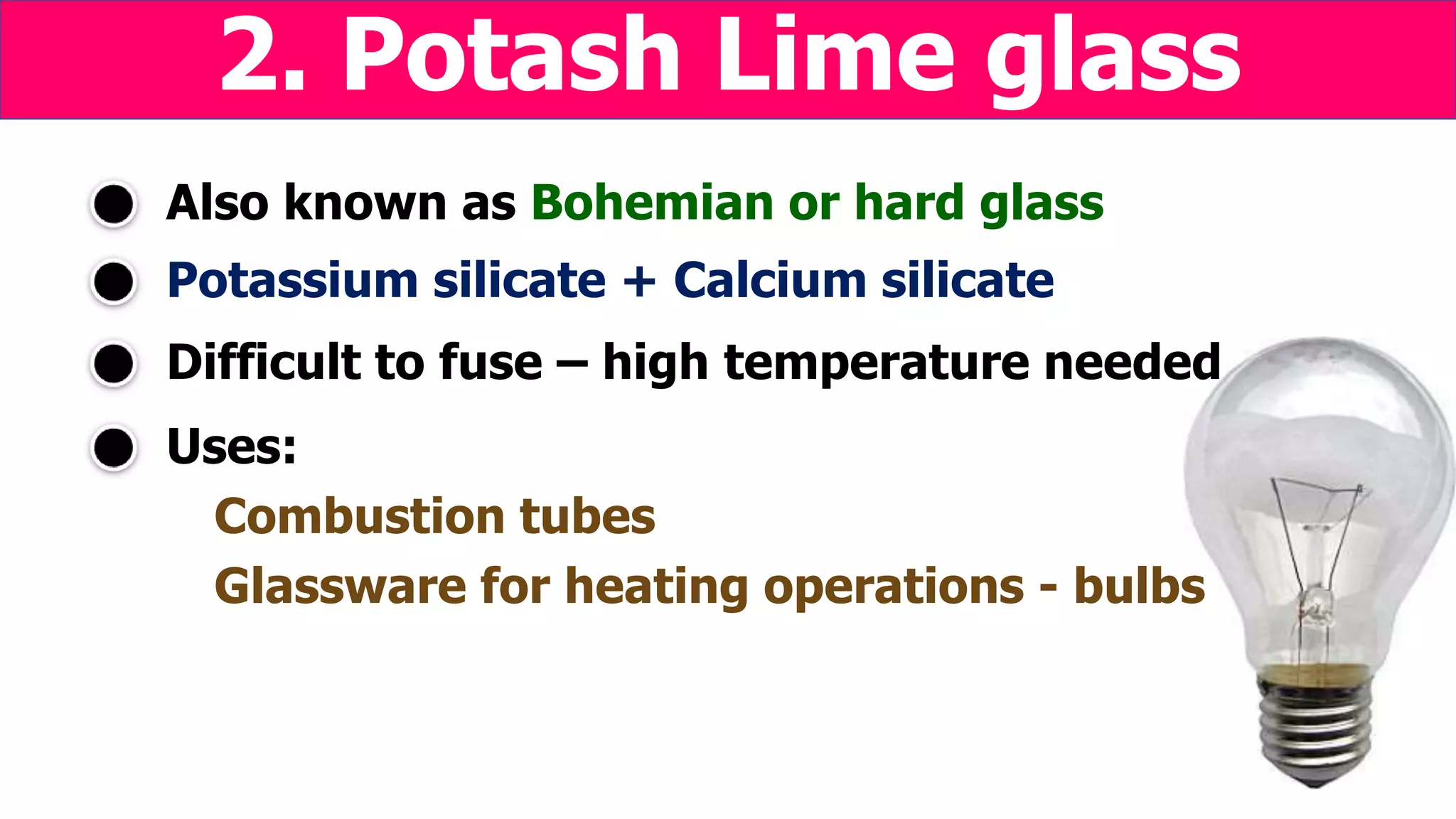 Potassium silicate + Calcium silicate
Uses:
Combustion tubes
Also known as Bohemian or hard glass
2. Potash Lime glass
Difficult to fuse – high temperature needed
Glassware for heating operations - bulbs
 