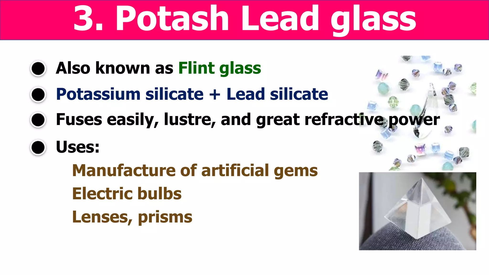 Potassium silicate + Lead silicate
Uses:
Manufacture of artificial gems
Electric bulbs
Lenses, prisms
Also known as Flint glass
3. Potash Lead glass
Fuses easily, lustre, and great refractive power
 