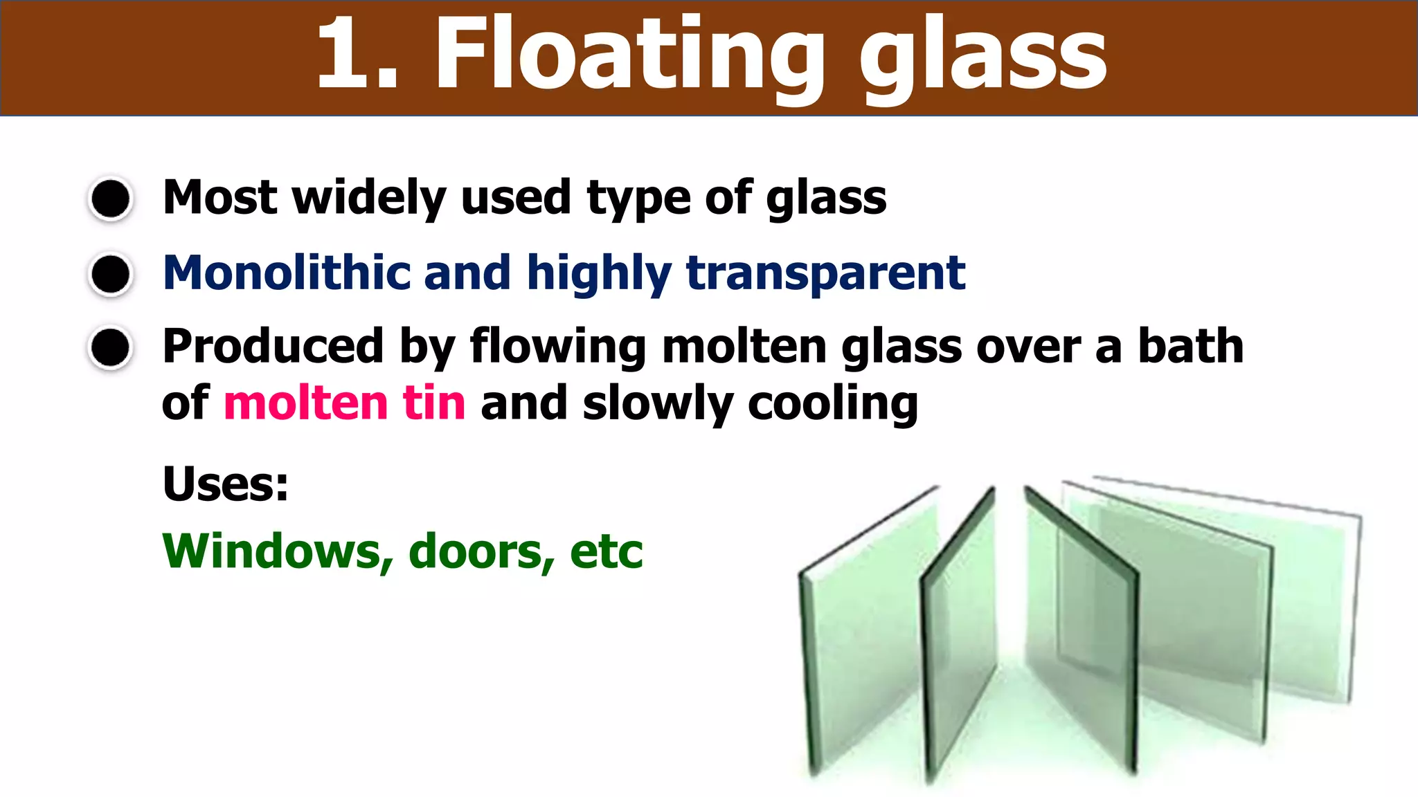 Monolithic and highly transparent
Most widely used type of glass
1. Floating glass
Produced by flowing molten glass over a bath
of molten tin and slowly cooling
Uses:
Windows, doors, etc
 