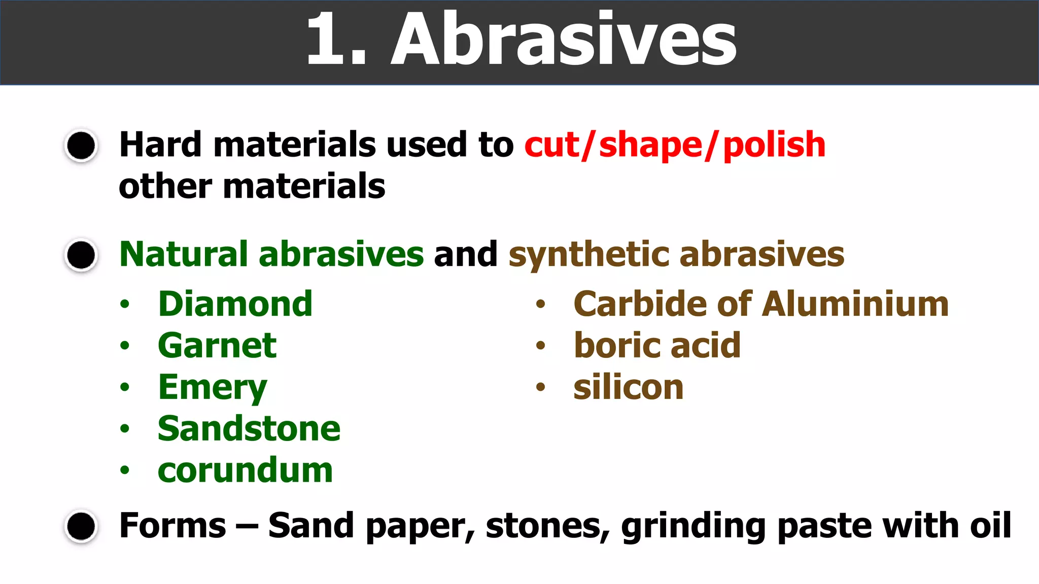 Hard materials used to cut/shape/polish
other materials
1. Abrasives
Natural abrasives and synthetic abrasives
• Diamond
• Garnet
• Emery
• Sandstone
• corundum
• Carbide of Aluminium
• boric acid
• silicon
Forms – Sand paper, stones, grinding paste with oil
 