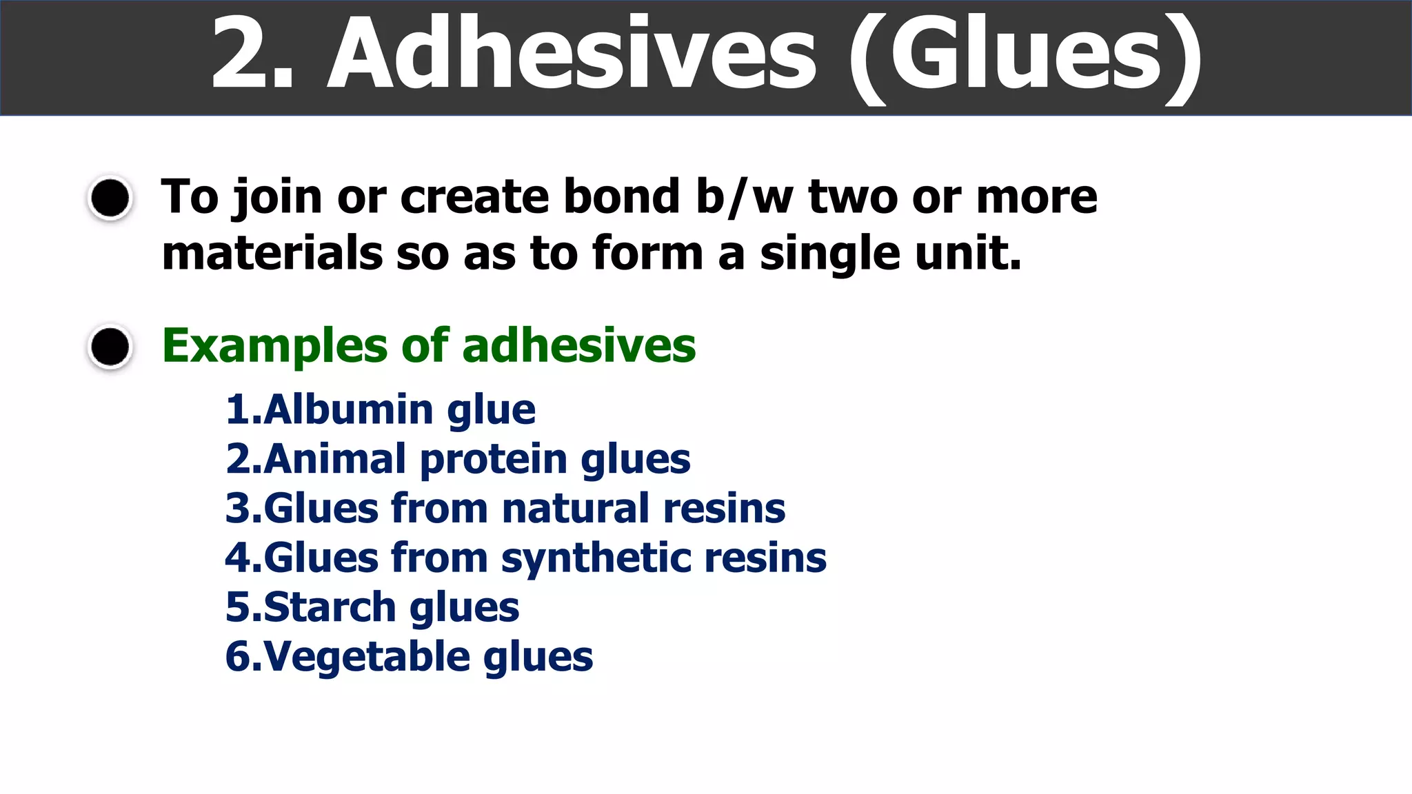 To join or create bond b/w two or more
materials so as to form a single unit.
2. Adhesives (Glues)
Examples of adhesives
1.Albumin glue
2.Animal protein glues
3.Glues from natural resins
4.Glues from synthetic resins
5.Starch glues
6.Vegetable glues
 