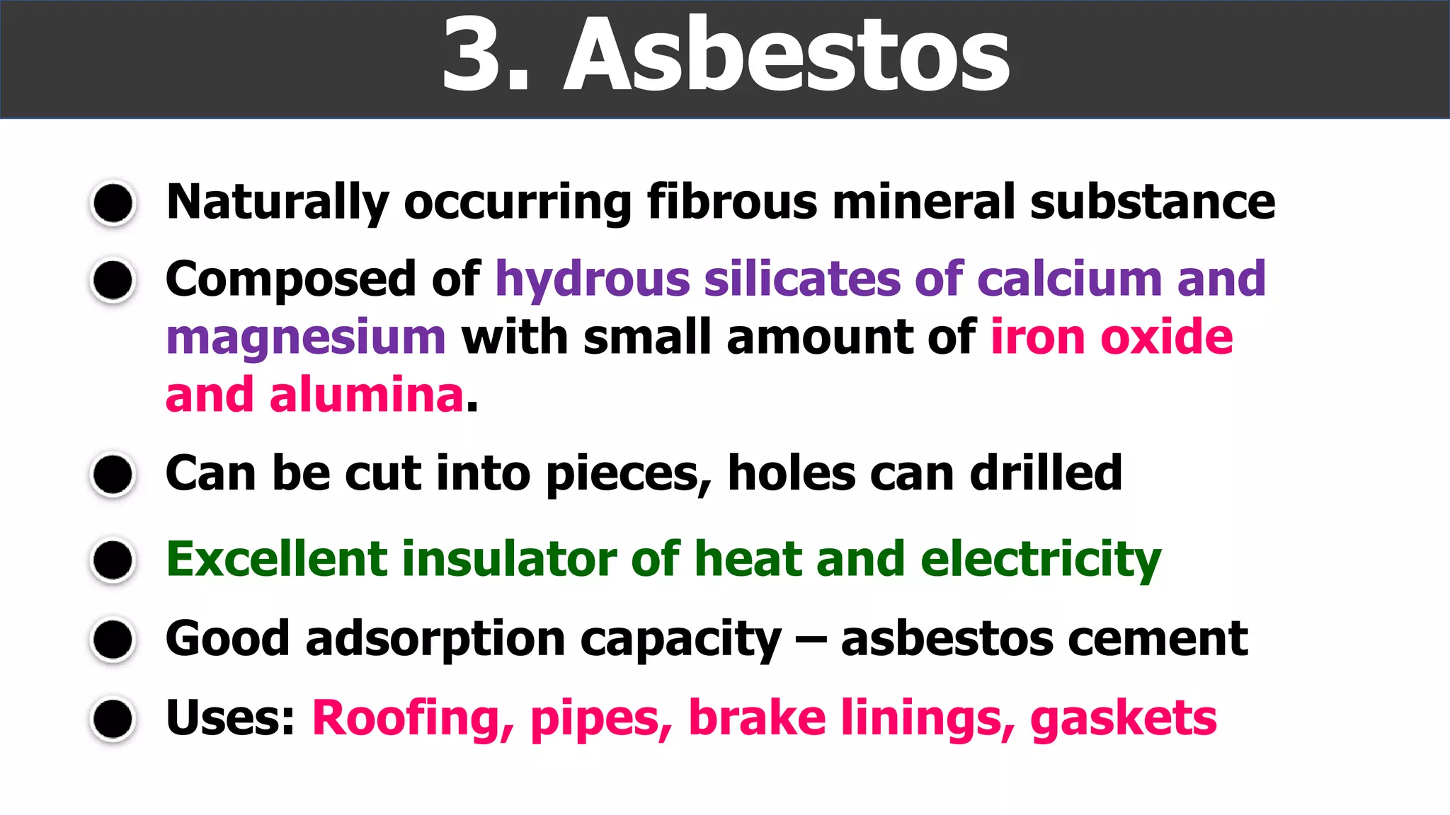 Naturally occurring fibrous mineral substance
3. Asbestos
Excellent insulator of heat and electricity
Composed of hydrous silicates of calcium and
magnesium with small amount of iron oxide
and alumina.
Can be cut into pieces, holes can drilled
Good adsorption capacity – asbestos cement
Uses: Roofing, pipes, brake linings, gaskets
 