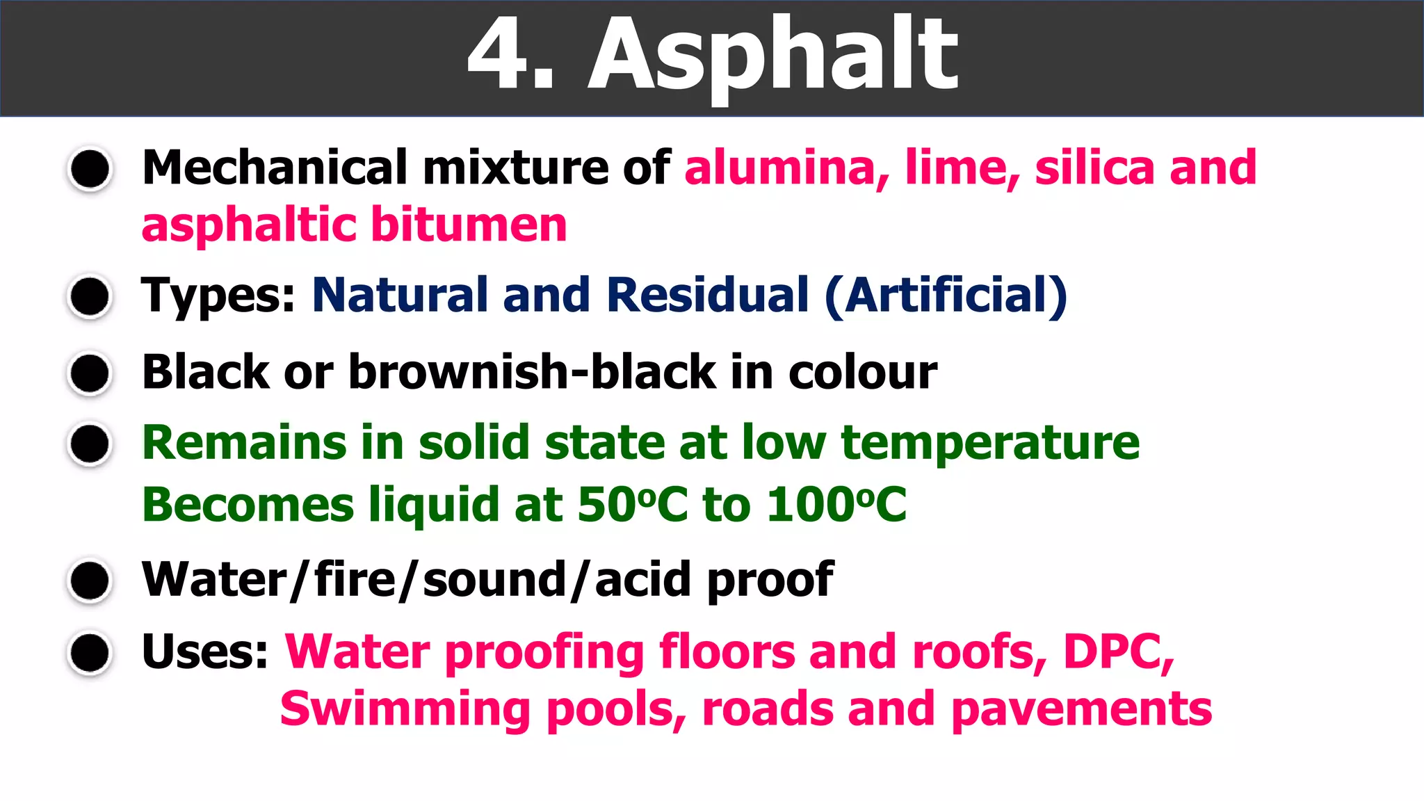 Mechanical mixture of alumina, lime, silica and
asphaltic bitumen
4. Asphalt
Remains in solid state at low temperature
Black or brownish-black in colour
Uses: Water proofing floors and roofs, DPC,
Swimming pools, roads and pavements
Types: Natural and Residual (Artificial)
Becomes liquid at 50oC to 100oC
Water/fire/sound/acid proof
 