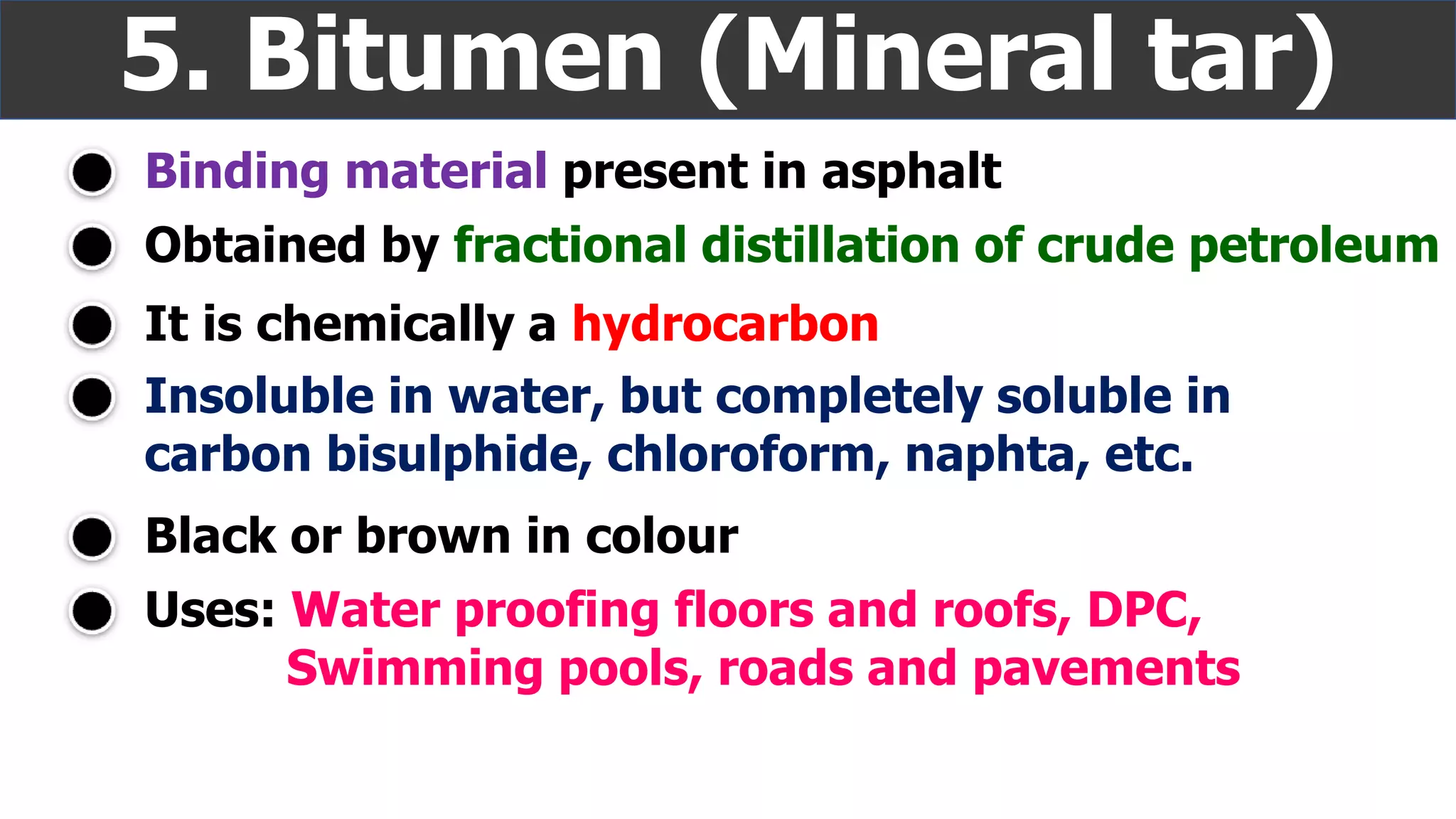 Binding material present in asphalt
5. Bitumen (Mineral tar)
Insoluble in water, but completely soluble in
carbon bisulphide, chloroform, naphta, etc.
It is chemically a hydrocarbon
Uses: Water proofing floors and roofs, DPC,
Swimming pools, roads and pavements
Obtained by fractional distillation of crude petroleum
Black or brown in colour
 